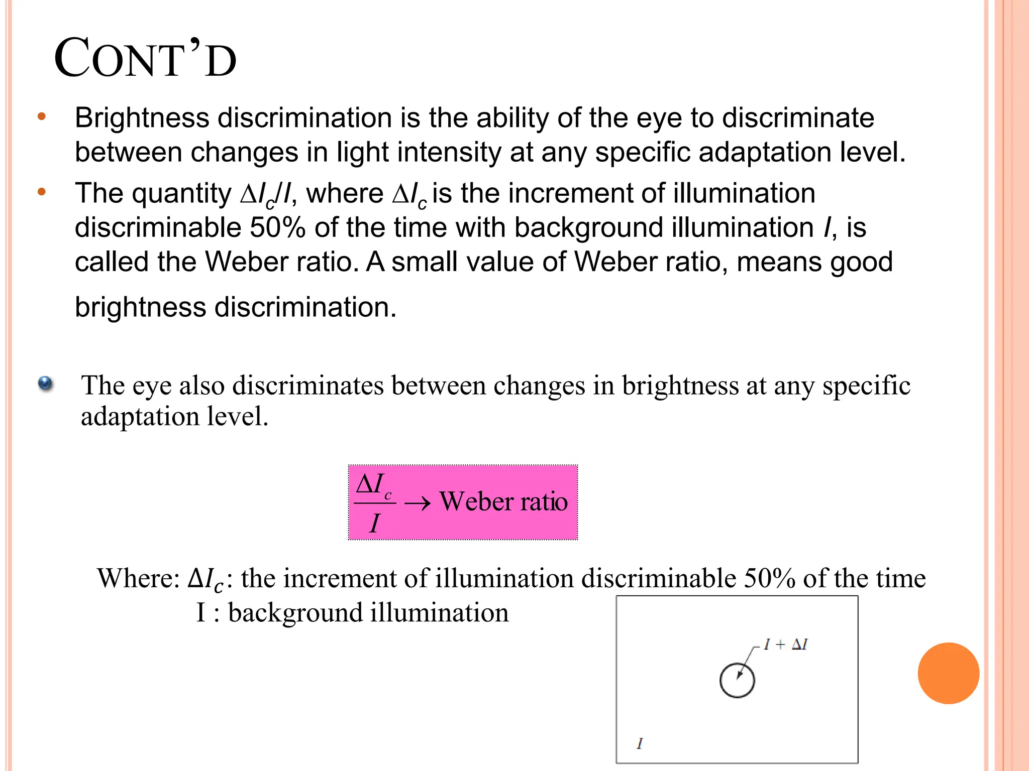CONT’D
• Brightness discrimination is the ability of the eye to discriminate
between changes in light intensity at any specific adaptation level.
• The quantity Ic/I, where Ic is the increment of illumination
discriminable 50% of the time with background illumination I, is
called the Weber ratio. A small value of Weber ratio, means good
brightness discrimination.
The eye also discriminates between changes in brightness at any specific
adaptation level.
ratio
Weber


I
Ic
Where: ∆𝐼𝑐: the increment of illumination discriminable 50% of the time
I : background illumination
 