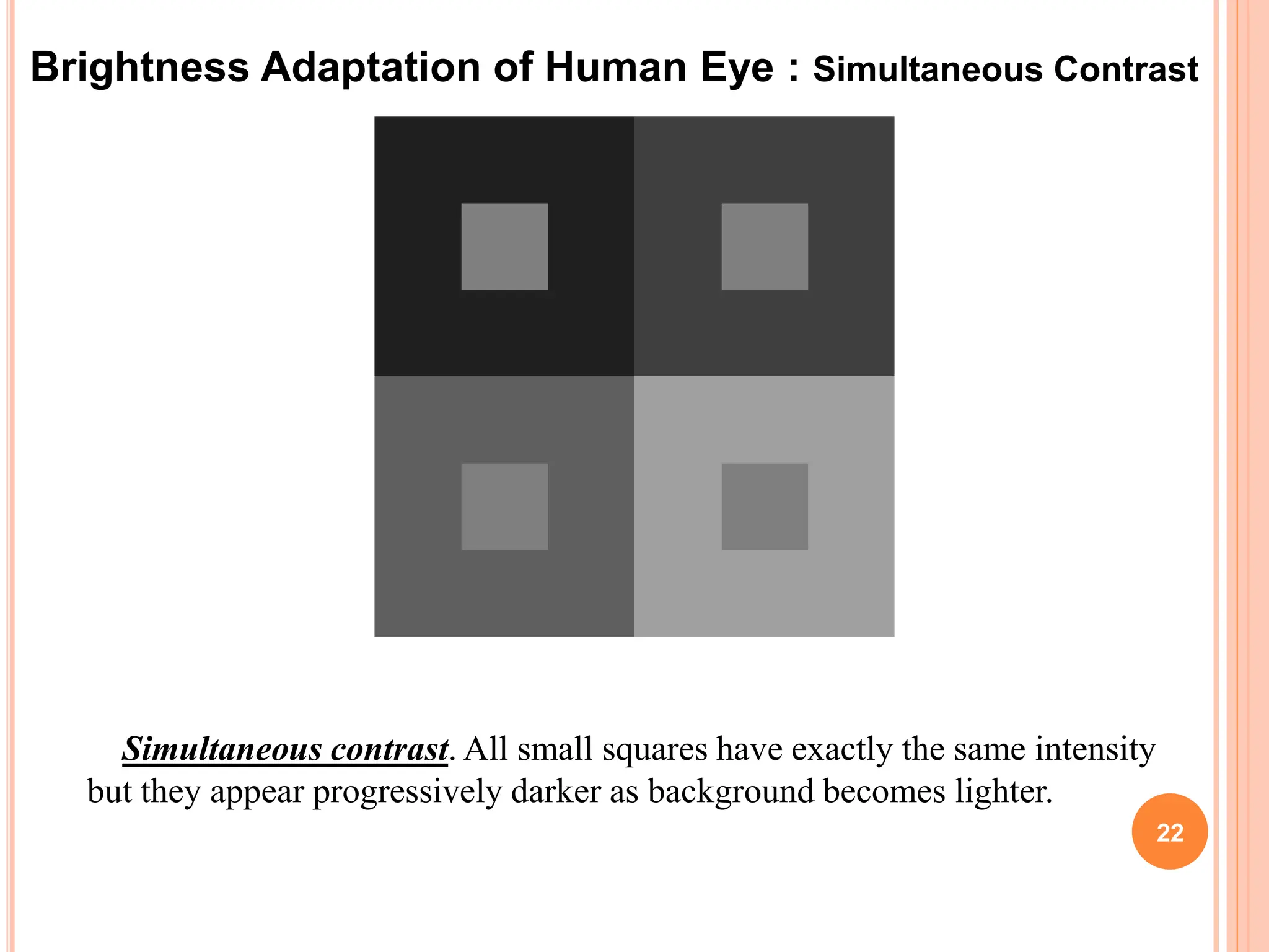 22
Simultaneous contrast. All small squares have exactly the same intensity
but they appear progressively darker as background becomes lighter.
Brightness Adaptation of Human Eye : Simultaneous Contrast
 