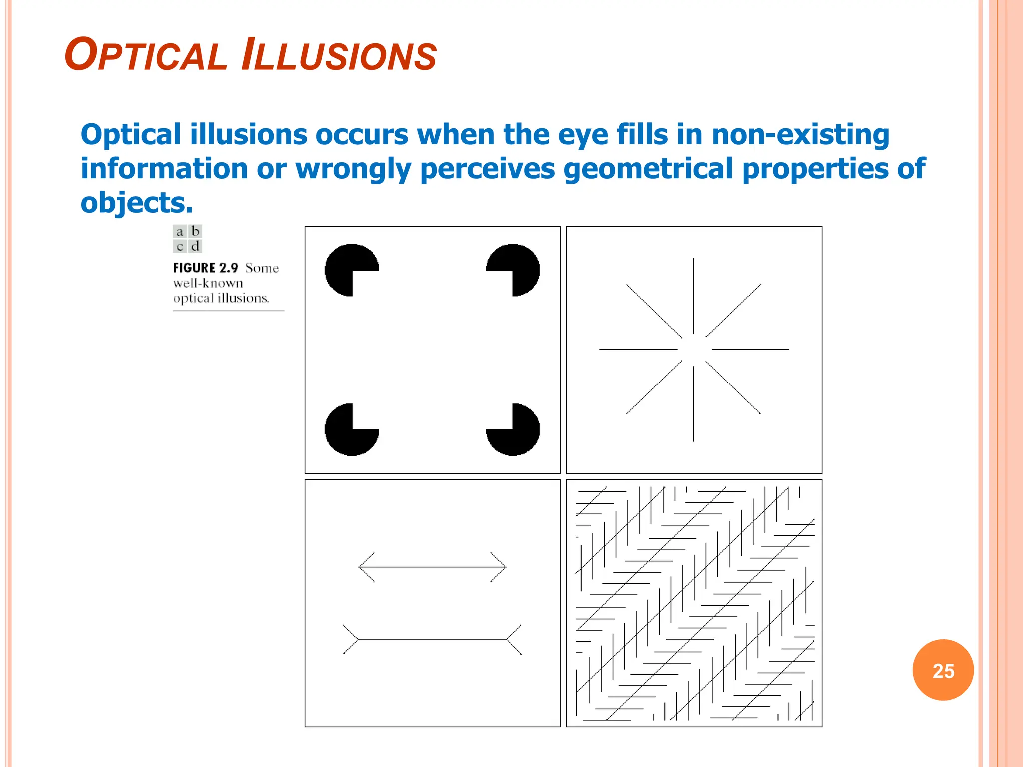 OPTICAL ILLUSIONS
25
Optical illusions occurs when the eye fills in non-existing
information or wrongly perceives geometrical properties of
objects.
 
