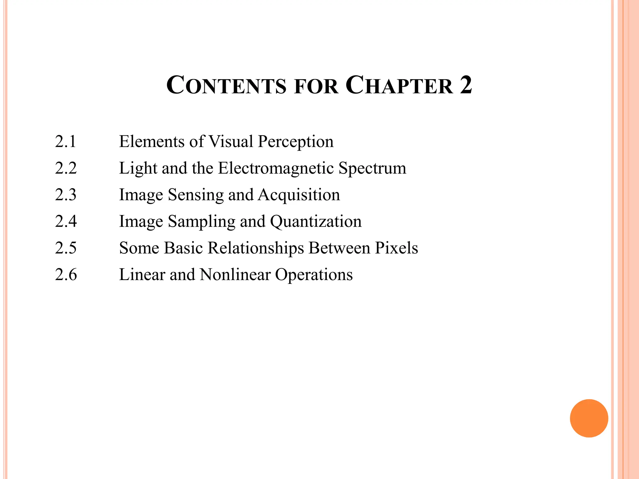 CONTENTS FOR CHAPTER 2
2.1 Elements of Visual Perception
2.2 Light and the Electromagnetic Spectrum
2.3 Image Sensing and Acquisition
2.4 Image Sampling and Quantization
2.5 Some Basic Relationships Between Pixels
2.6 Linear and Nonlinear Operations
 