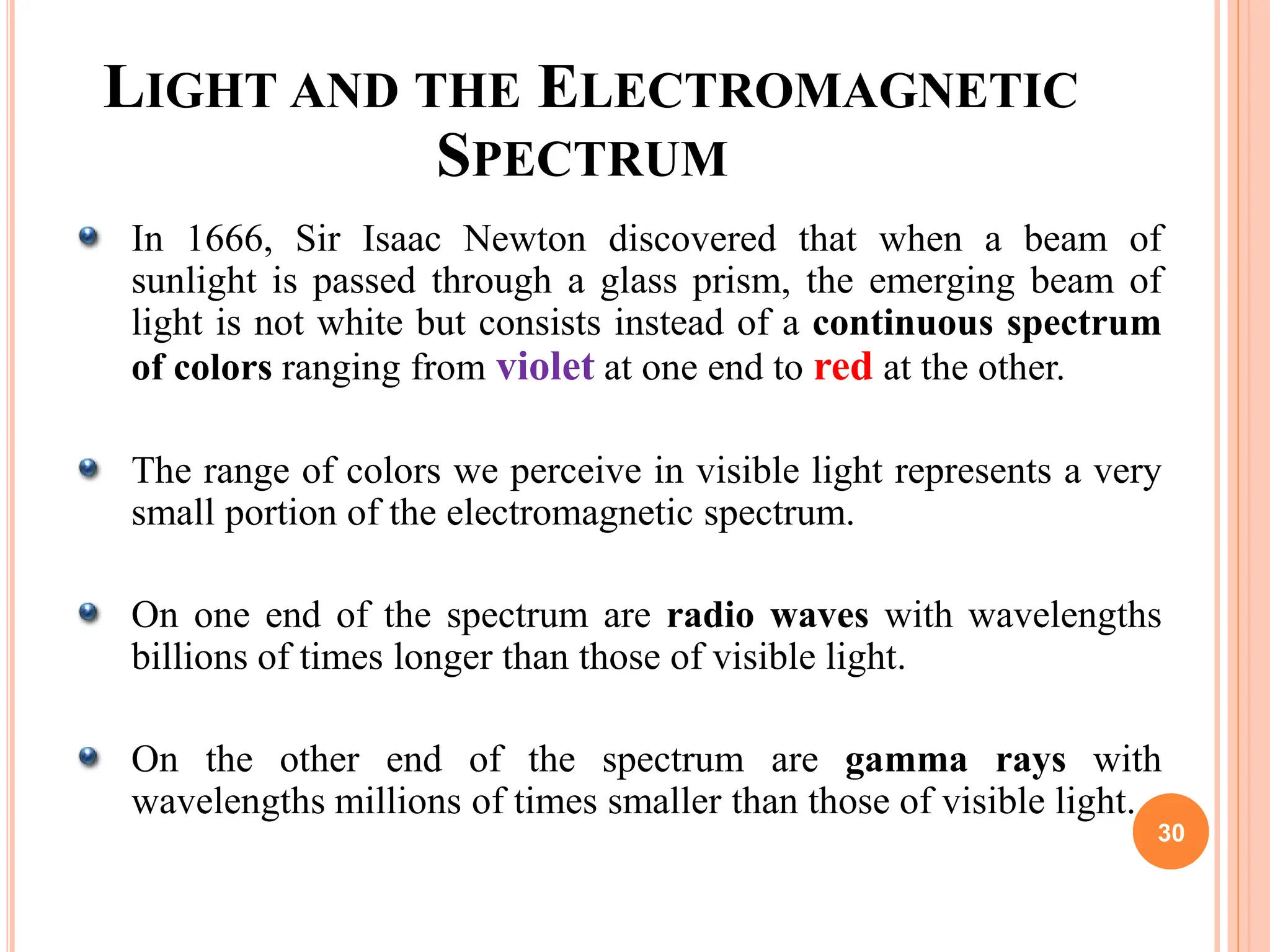 LIGHT AND THE ELECTROMAGNETIC
SPECTRUM
In 1666, Sir Isaac Newton discovered that when a beam of
sunlight is passed through a glass prism, the emerging beam of
light is not white but consists instead of a continuous spectrum
of colors ranging from violet at one end to red at the other.
The range of colors we perceive in visible light represents a very
small portion of the electromagnetic spectrum.
On one end of the spectrum are radio waves with wavelengths
billions of times longer than those of visible light.
On the other end of the spectrum are gamma rays with
wavelengths millions of times smaller than those of visible light.
30
 