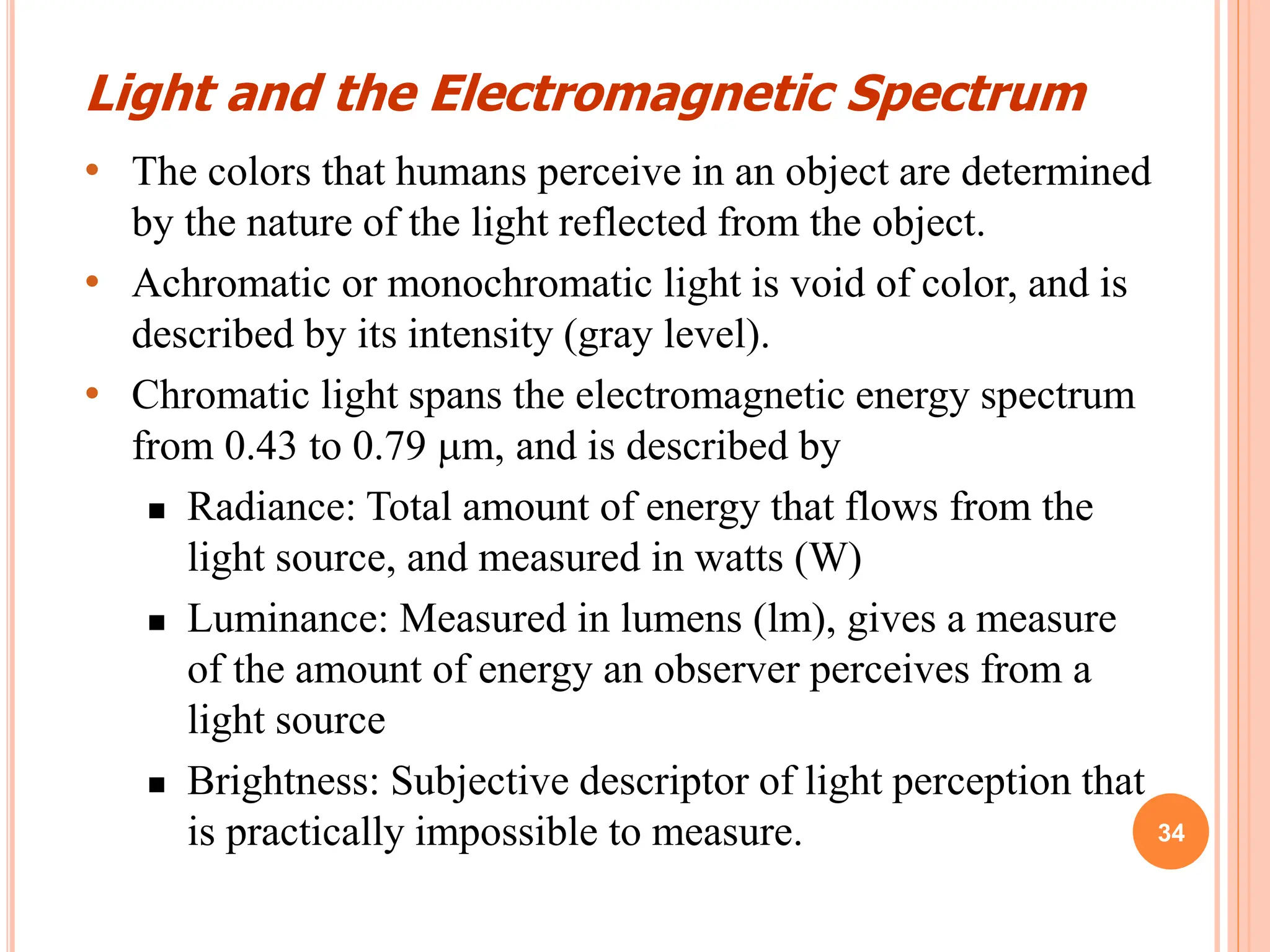 34
• The colors that humans perceive in an object are determined
by the nature of the light reflected from the object.
• Achromatic or monochromatic light is void of color, and is
described by its intensity (gray level).
• Chromatic light spans the electromagnetic energy spectrum
from 0.43 to 0.79 m, and is described by
 Radiance: Total amount of energy that flows from the
light source, and measured in watts (W)
 Luminance: Measured in lumens (lm), gives a measure
of the amount of energy an observer perceives from a
light source
 Brightness: Subjective descriptor of light perception that
is practically impossible to measure.
Light and the Electromagnetic Spectrum
 