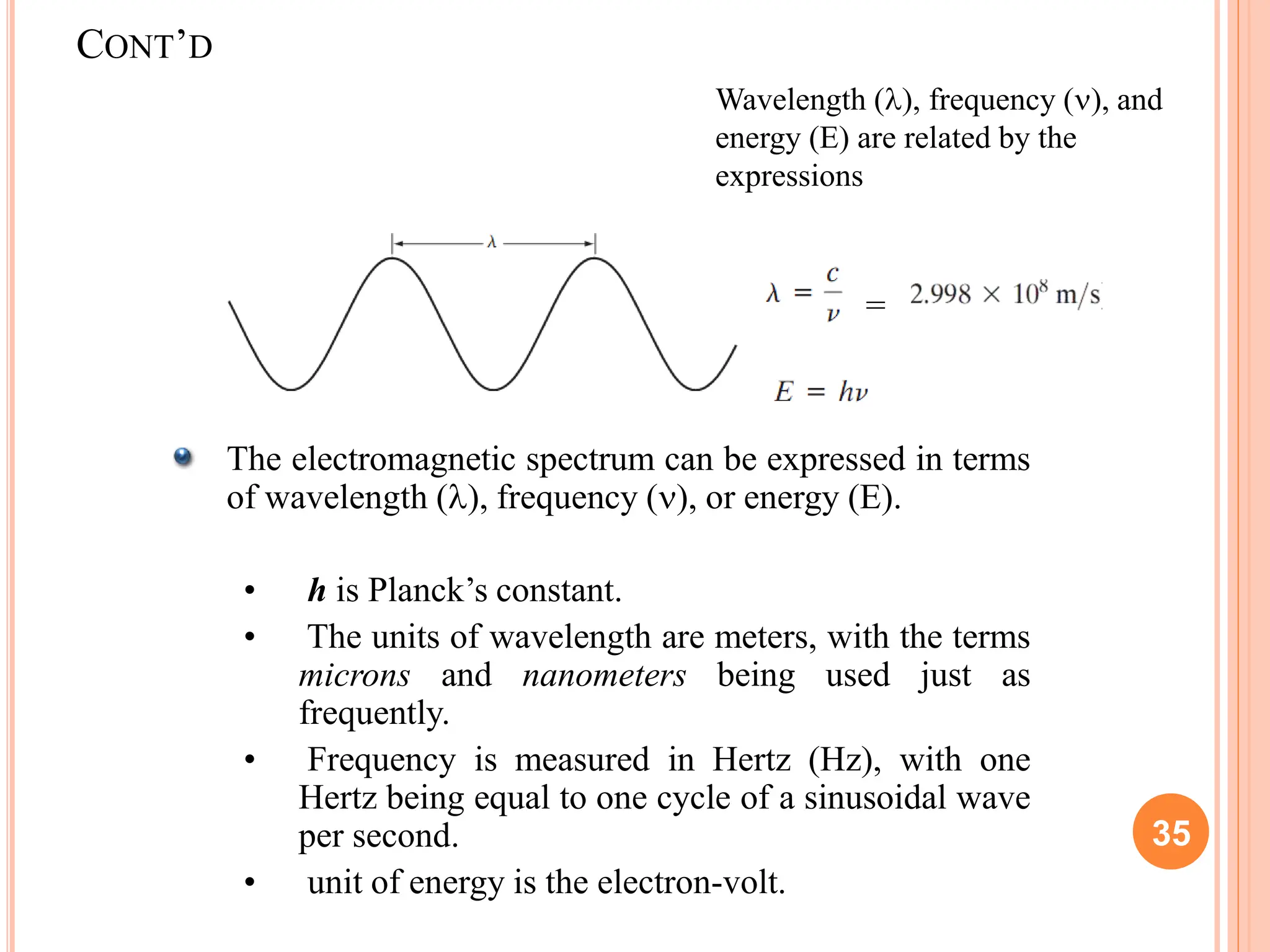 The electromagnetic spectrum can be expressed in terms
of wavelength (), frequency (), or energy (E).
• h is Planck’s constant.
• The units of wavelength are meters, with the terms
microns and nanometers being used just as
frequently.
• Frequency is measured in Hertz (Hz), with one
Hertz being equal to one cycle of a sinusoidal wave
per second.
• unit of energy is the electron-volt.
=
35
CONT’D
Wavelength (), frequency (), and
energy (E) are related by the
expressions
 