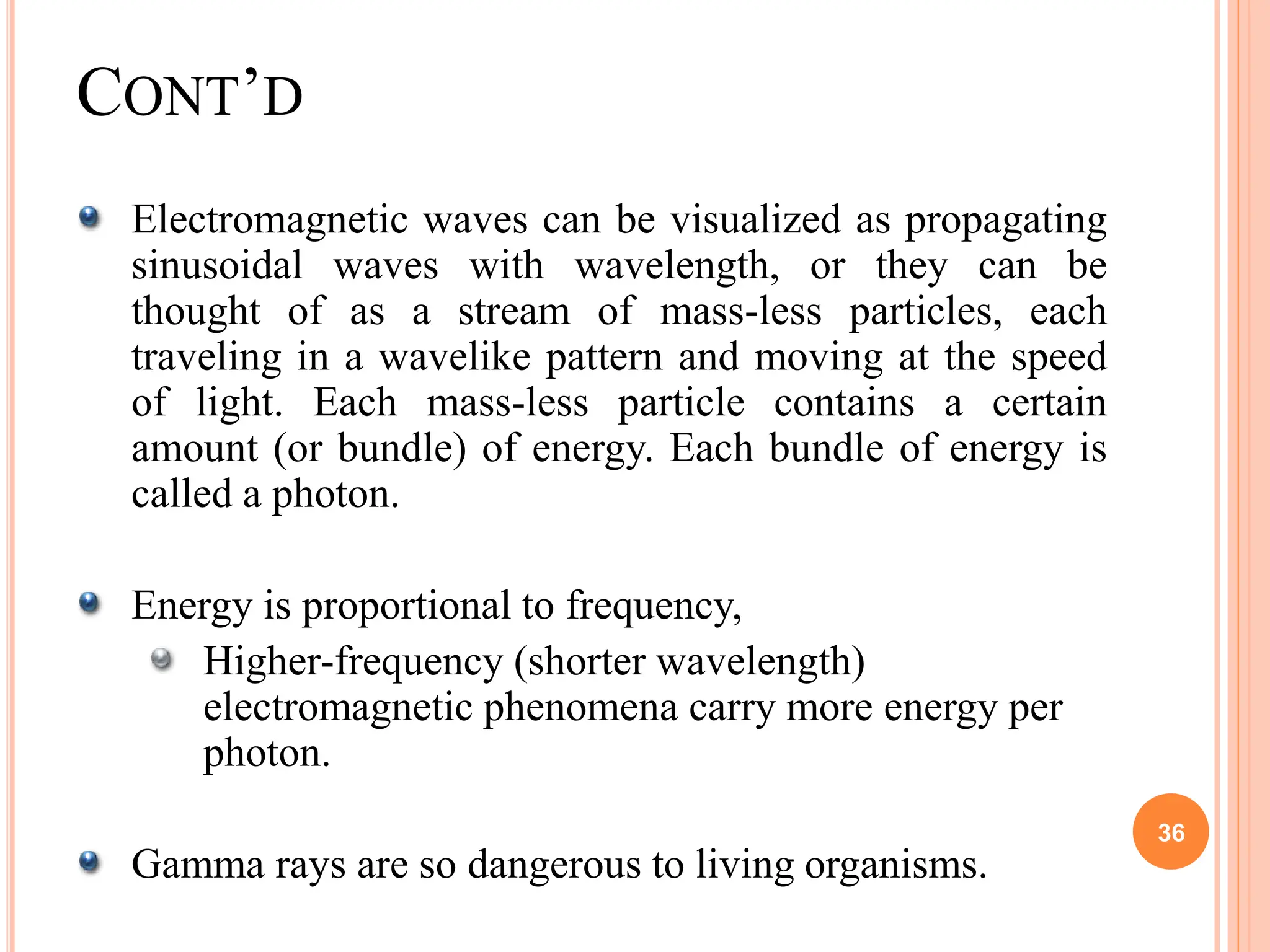 Electromagnetic waves can be visualized as propagating
sinusoidal waves with wavelength, or they can be
thought of as a stream of mass-less particles, each
traveling in a wavelike pattern and moving at the speed
of light. Each mass-less particle contains a certain
amount (or bundle) of energy. Each bundle of energy is
called a photon.
Energy is proportional to frequency,
Higher-frequency (shorter wavelength)
electromagnetic phenomena carry more energy per
photon.
Gamma rays are so dangerous to living organisms.
36
CONT’D
 