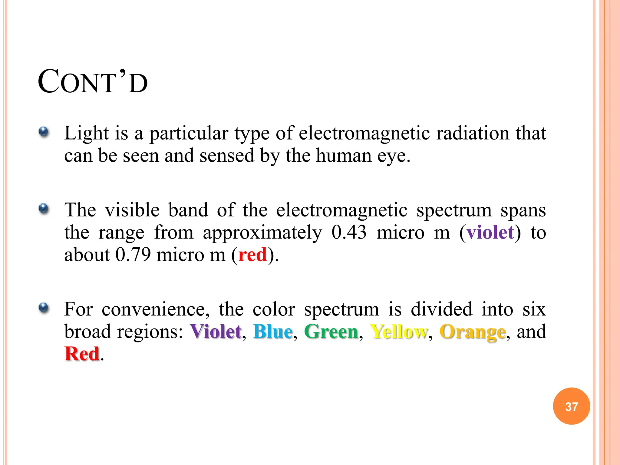 Light is a particular type of electromagnetic radiation that
can be seen and sensed by the human eye.
The visible band of the electromagnetic spectrum spans
the range from approximately 0.43 micro m (violet) to
about 0.79 micro m (red).
For convenience, the color spectrum is divided into six
broad regions: Violet, Blue, Green, Yellow, Orange, and
Red.
37
CONT’D
 