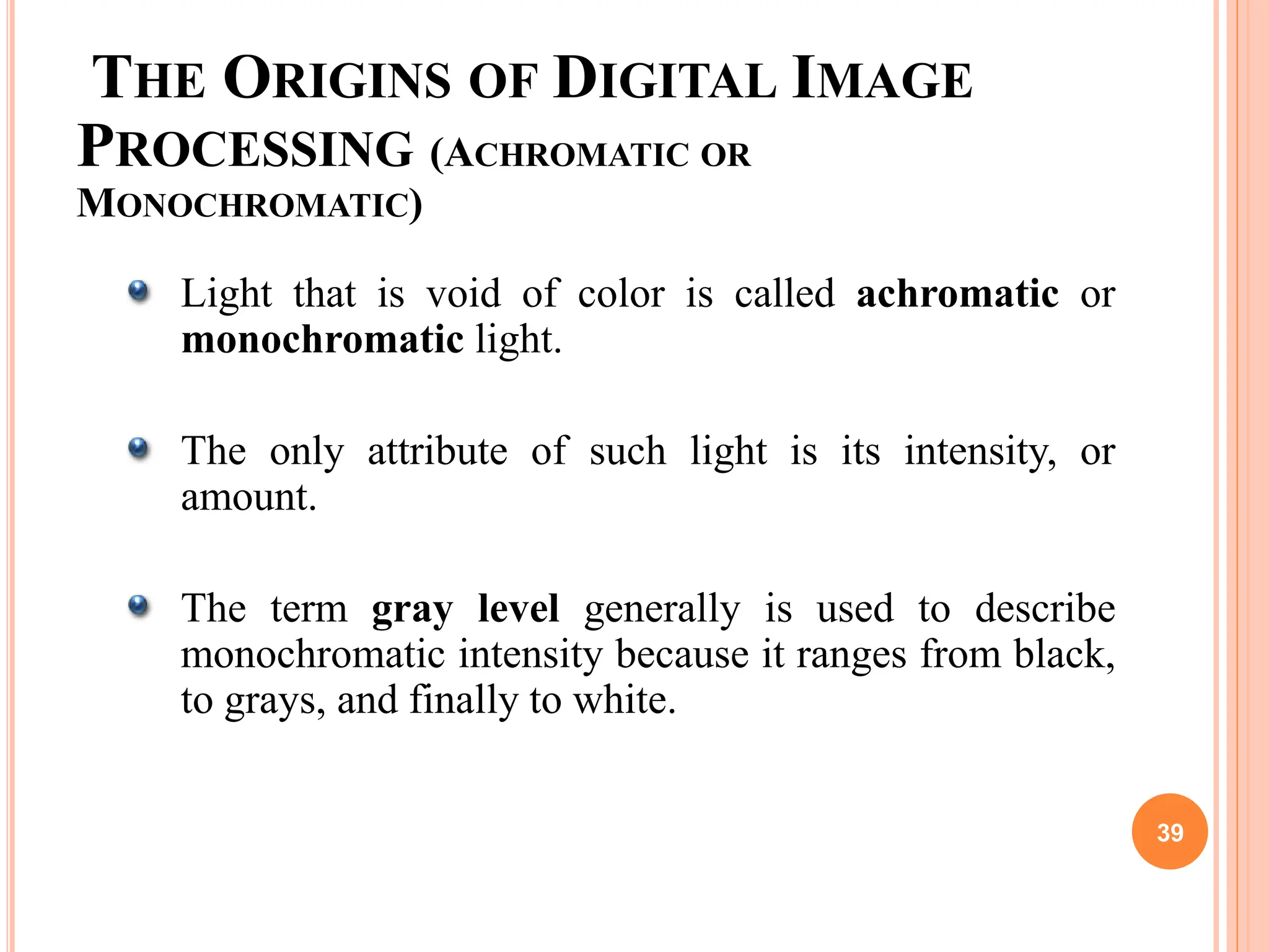 THE ORIGINS OF DIGITAL IMAGE
PROCESSING (ACHROMATIC OR
MONOCHROMATIC)
Light that is void of color is called achromatic or
monochromatic light.
The only attribute of such light is its intensity, or
amount.
The term gray level generally is used to describe
monochromatic intensity because it ranges from black,
to grays, and finally to white.
39
 