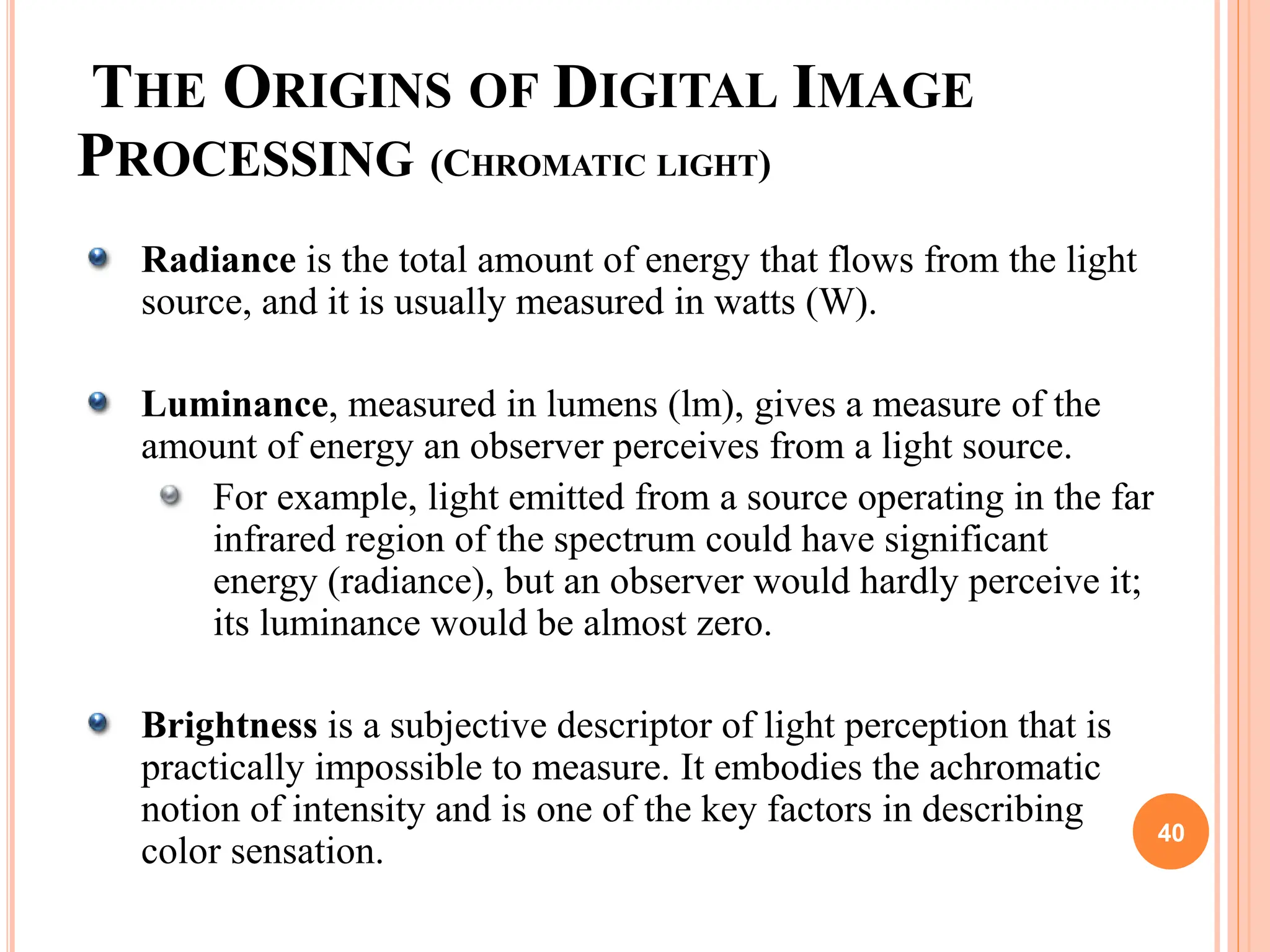 THE ORIGINS OF DIGITAL IMAGE
PROCESSING (CHROMATIC LIGHT)
Radiance is the total amount of energy that flows from the light
source, and it is usually measured in watts (W).
Luminance, measured in lumens (lm), gives a measure of the
amount of energy an observer perceives from a light source.
For example, light emitted from a source operating in the far
infrared region of the spectrum could have significant
energy (radiance), but an observer would hardly perceive it;
its luminance would be almost zero.
Brightness is a subjective descriptor of light perception that is
practically impossible to measure. It embodies the achromatic
notion of intensity and is one of the key factors in describing
color sensation.
40
 
