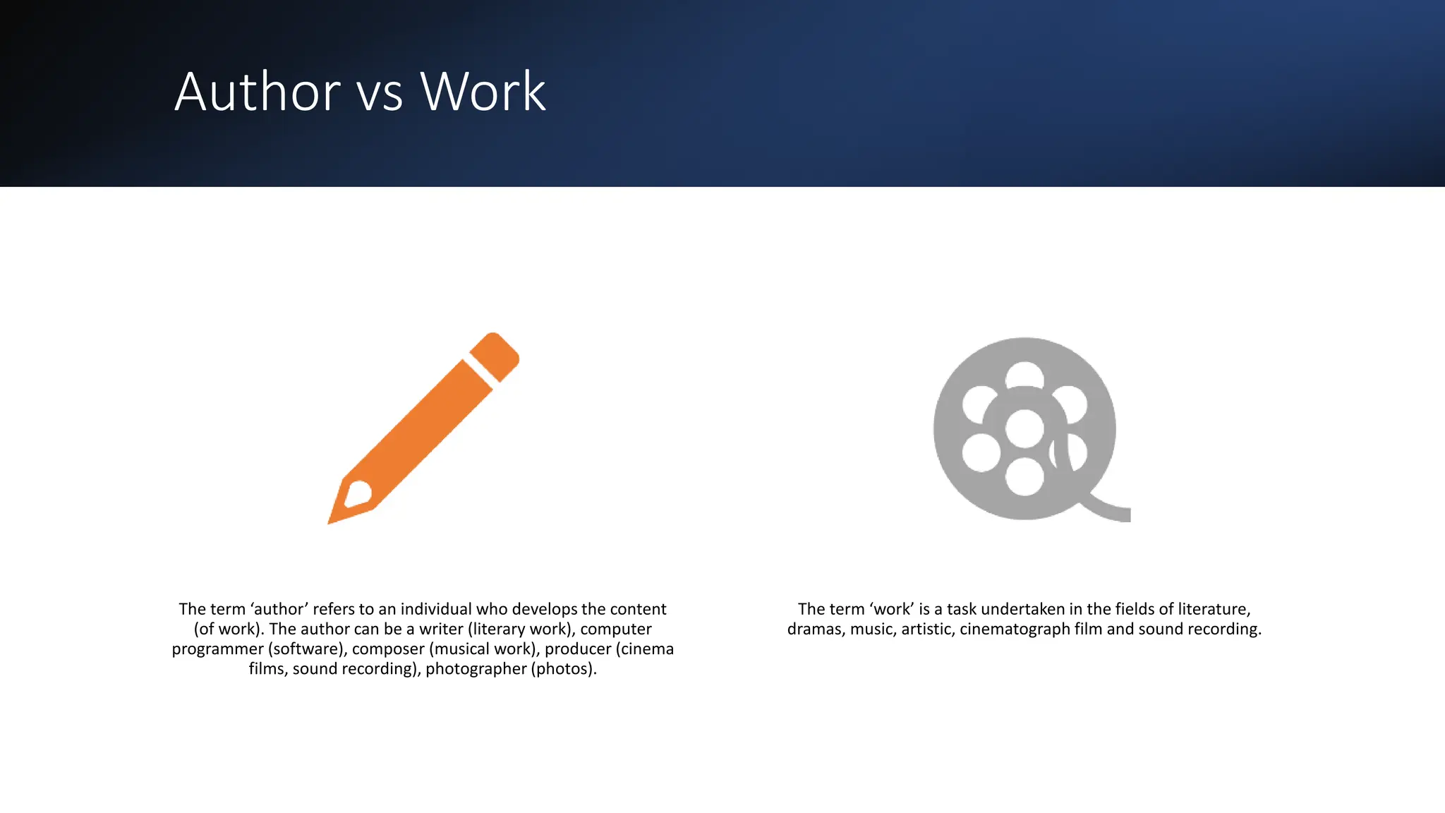 Author vs Work
The term ‘author’ refers to an individual who develops the content
(of work). The author can be a writer (literary work), computer
programmer (software), composer (musical work), producer (cinema
films, sound recording), photographer (photos).
The term ‘work’ is a task undertaken in the fields of literature,
dramas, music, artistic, cinematograph film and sound recording.
 