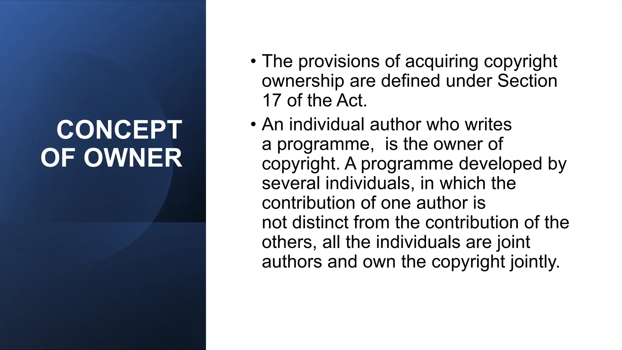 CONCEPT
OF OWNER
• The provisions of acquiring copyright
ownership are defined under Section
17 of the Act.
• An individual author who writes
a programme, is the owner of
copyright. A programme developed by
several individuals, in which the
contribution of one author is
not distinct from the contribution of the
others, all the individuals are joint
authors and own the copyright jointly.
 