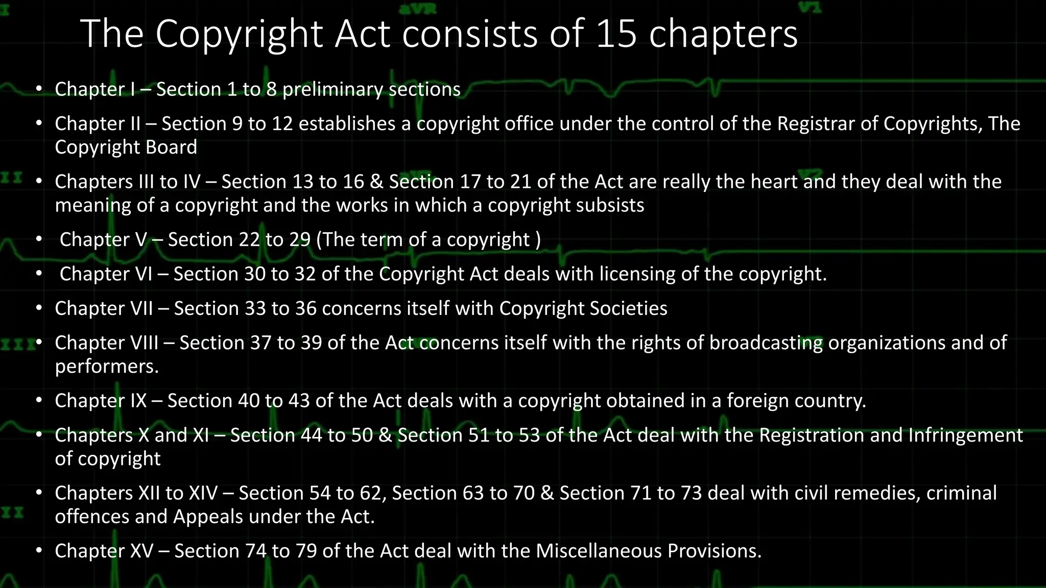 The Copyright Act consists of 15 chapters
• Chapter I – Section 1 to 8 preliminary sections
• Chapter II – Section 9 to 12 establishes a copyright office under the control of the Registrar of Copyrights, The
Copyright Board
• Chapters III to IV – Section 13 to 16 & Section 17 to 21 of the Act are really the heart and they deal with the
meaning of a copyright and the works in which a copyright subsists
• Chapter V – Section 22 to 29 (The term of a copyright )
• Chapter VI – Section 30 to 32 of the Copyright Act deals with licensing of the copyright.
• Chapter VII – Section 33 to 36 concerns itself with Copyright Societies
• Chapter VIII – Section 37 to 39 of the Act concerns itself with the rights of broadcasting organizations and of
performers.
• Chapter IX – Section 40 to 43 of the Act deals with a copyright obtained in a foreign country.
• Chapters X and XI – Section 44 to 50 & Section 51 to 53 of the Act deal with the Registration and Infringement
of copyright
• Chapters XII to XIV – Section 54 to 62, Section 63 to 70 & Section 71 to 73 deal with civil remedies, criminal
offences and Appeals under the Act.
• Chapter XV – Section 74 to 79 of the Act deal with the Miscellaneous Provisions.
 