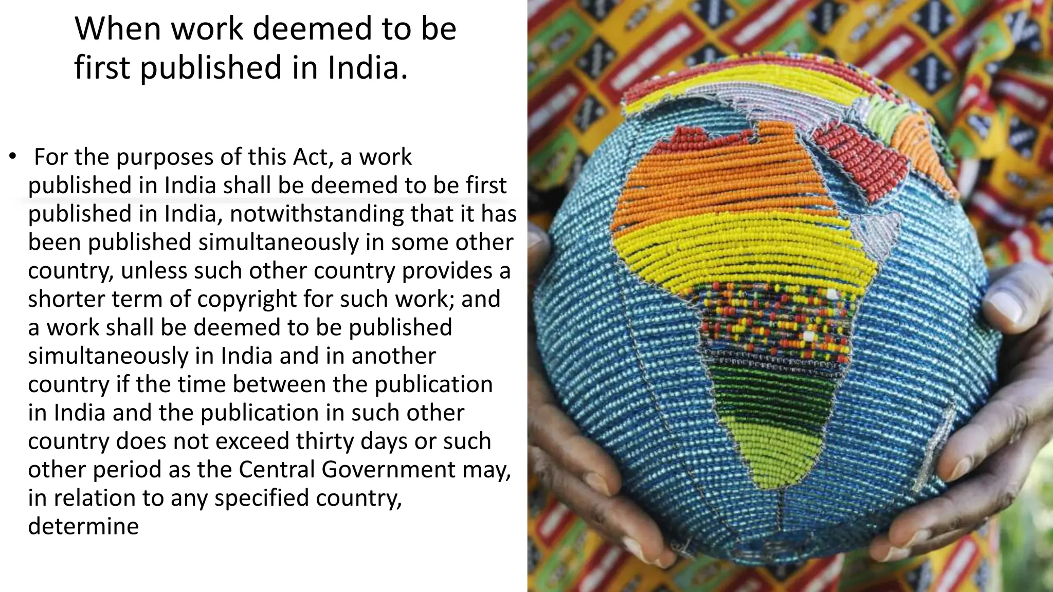 When work deemed to be
first published in India.
• For the purposes of this Act, a work
published in India shall be deemed to be first
published in India, notwithstanding that it has
been published simultaneously in some other
country, unless such other country provides a
shorter term of copyright for such work; and
a work shall be deemed to be published
simultaneously in India and in another
country if the time between the publication
in India and the publication in such other
country does not exceed thirty days or such
other period as the Central Government may,
in relation to any specified country,
determine
 