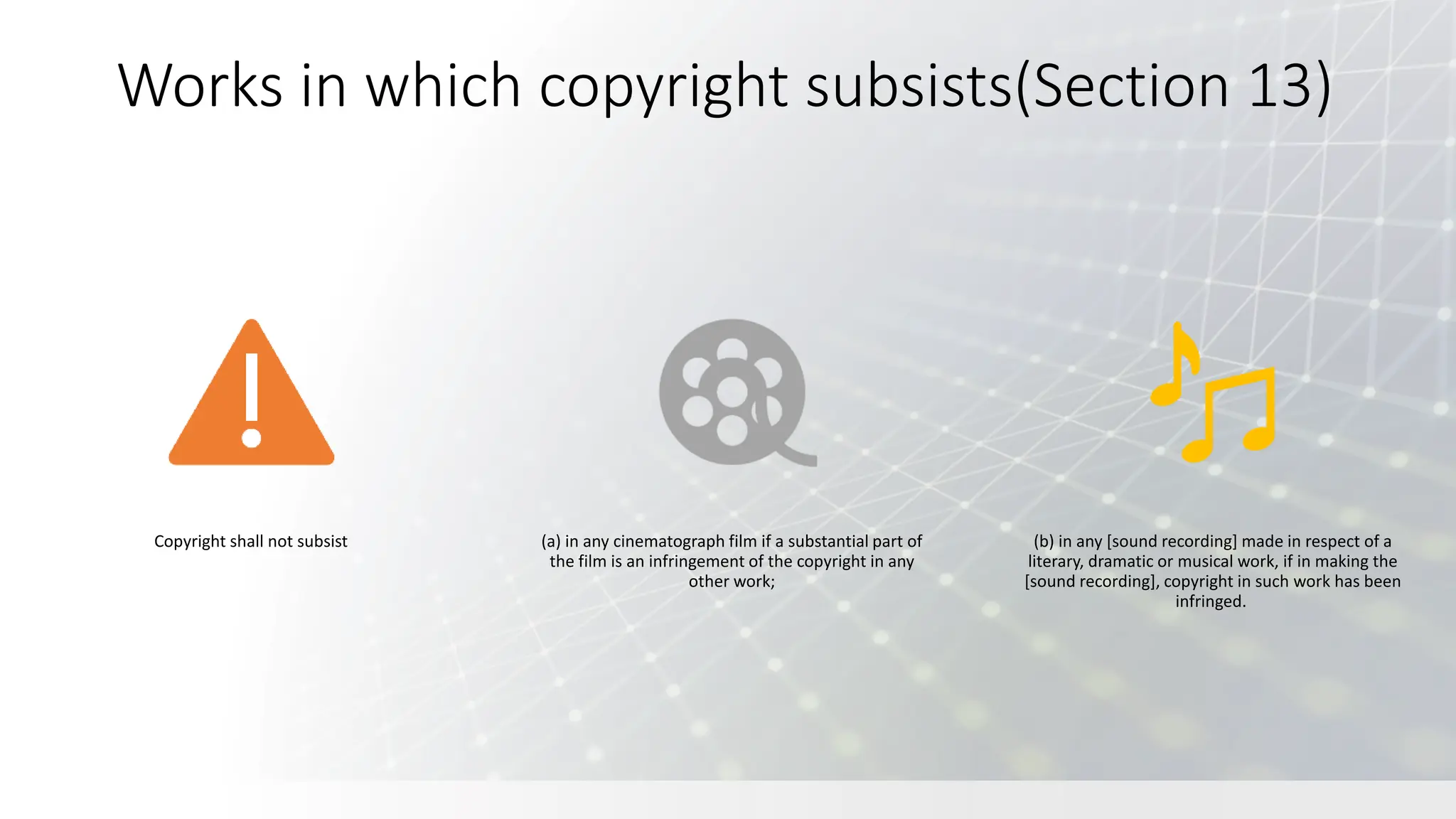 Works in which copyright subsists(Section 13)
Copyright shall not subsist (a) in any cinematograph film if a substantial part of
the film is an infringement of the copyright in any
other work;
(b) in any [sound recording] made in respect of a
literary, dramatic or musical work, if in making the
[sound recording], copyright in such work has been
infringed.
 