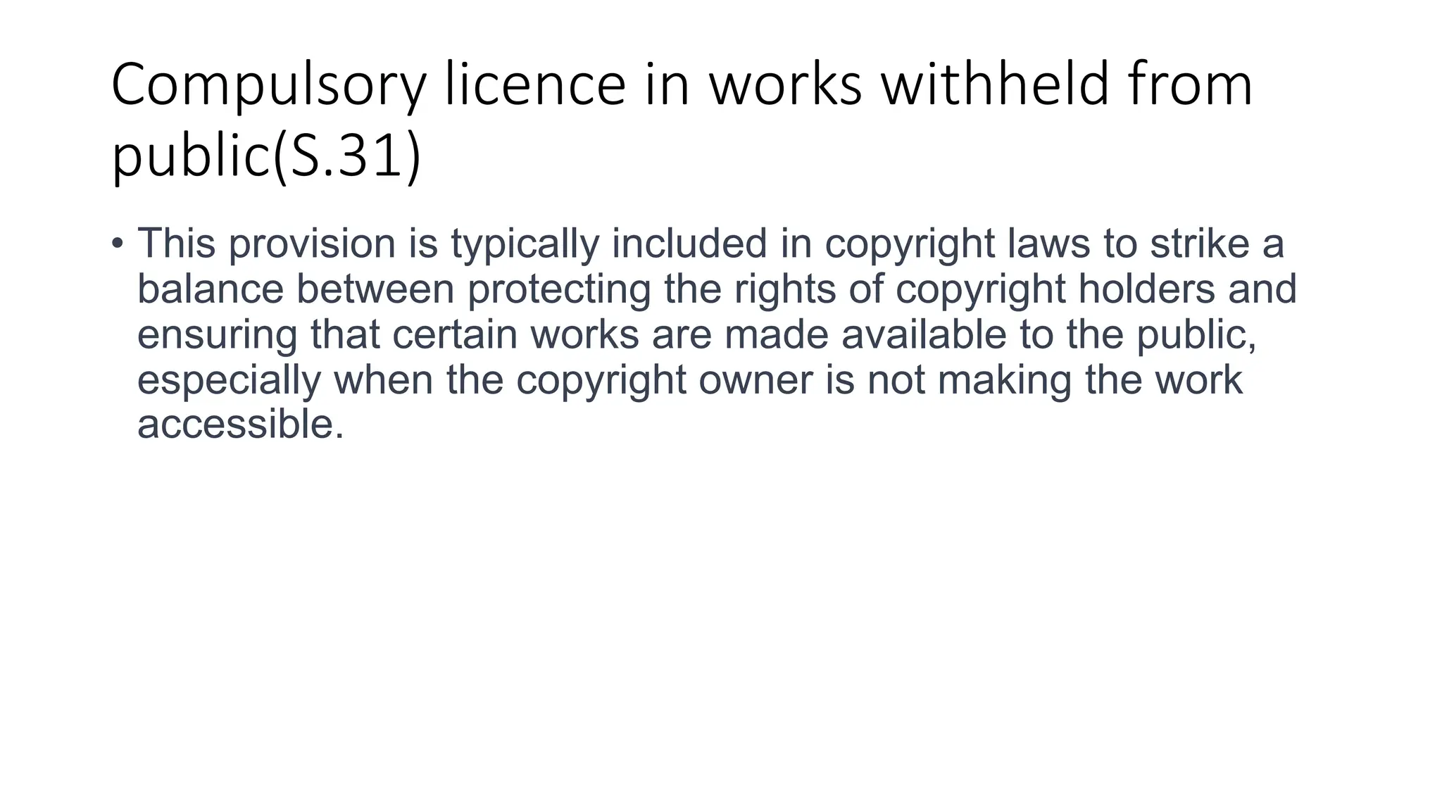 Compulsory licence in works withheld from
public(S.31)
• This provision is typically included in copyright laws to strike a
balance between protecting the rights of copyright holders and
ensuring that certain works are made available to the public,
especially when the copyright owner is not making the work
accessible.
 