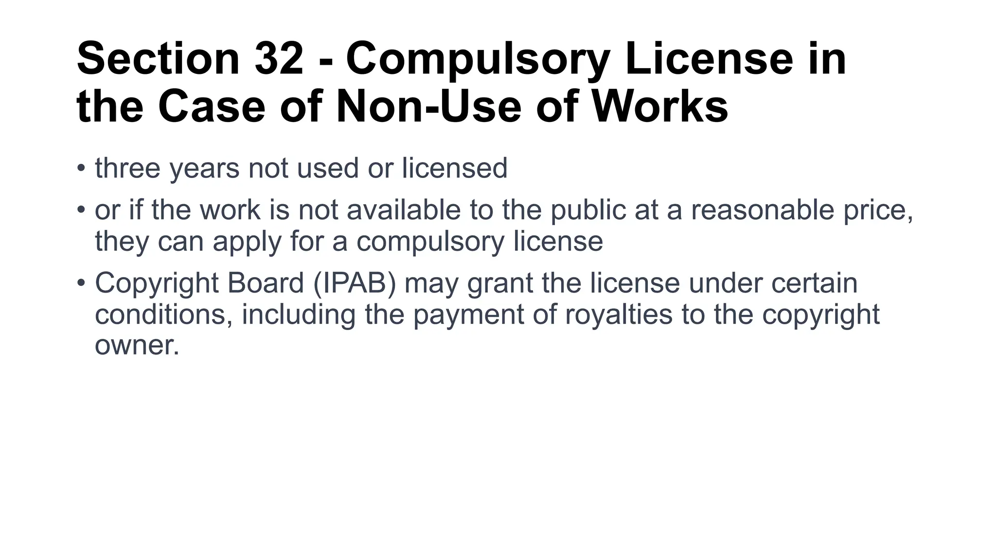 Section 32 - Compulsory License in
the Case of Non-Use of Works
• three years not used or licensed
• or if the work is not available to the public at a reasonable price,
they can apply for a compulsory license
• Copyright Board (IPAB) may grant the license under certain
conditions, including the payment of royalties to the copyright
owner.
 
