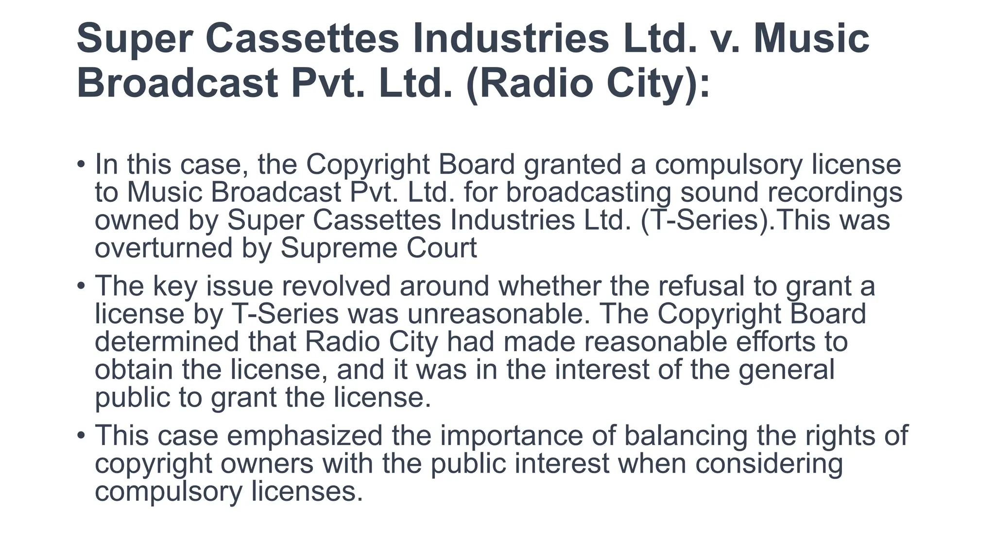 Super Cassettes Industries Ltd. v. Music
Broadcast Pvt. Ltd. (Radio City):
• In this case, the Copyright Board granted a compulsory license
to Music Broadcast Pvt. Ltd. for broadcasting sound recordings
owned by Super Cassettes Industries Ltd. (T-Series).This was
overturned by Supreme Court
• The key issue revolved around whether the refusal to grant a
license by T-Series was unreasonable. The Copyright Board
determined that Radio City had made reasonable efforts to
obtain the license, and it was in the interest of the general
public to grant the license.
• This case emphasized the importance of balancing the rights of
copyright owners with the public interest when considering
compulsory licenses.
 