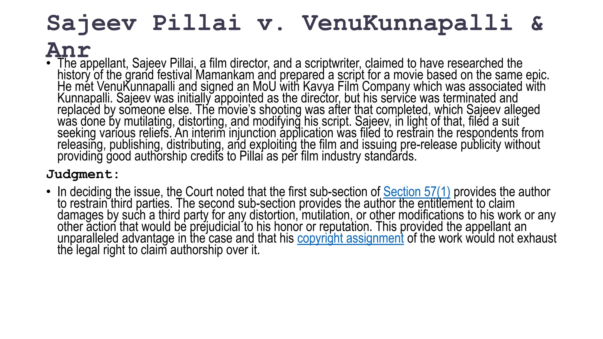 Sajeev Pillai v. VenuKunnapalli &
Anr
• The appellant, Sajeev Pillai, a film director, and a scriptwriter, claimed to have researched the
history of the grand festival Mamankam and prepared a script for a movie based on the same epic.
He met VenuKunnapalli and signed an MoU with Kavya Film Company which was associated with
Kunnapalli. Sajeev was initially appointed as the director, but his service was terminated and
replaced by someone else. The movie’s shooting was after that completed, which Sajeev alleged
was done by mutilating, distorting, and modifying his script. Sajeev, in light of that, filed a suit
seeking various reliefs. An interim injunction application was filed to restrain the respondents from
releasing, publishing, distributing, and exploiting the film and issuing pre-release publicity without
providing good authorship credits to Pillai as per film industry standards.
Judgment:
• In deciding the issue, the Court noted that the first sub-section of Section 57(1) provides the author
to restrain third parties. The second sub-section provides the author the entitlement to claim
damages by such a third party for any distortion, mutilation, or other modifications to his work or any
other action that would be prejudicial to his honor or reputation. This provided the appellant an
unparalleled advantage in the case and that his copyright assignment of the work would not exhaust
the legal right to claim authorship over it.
 