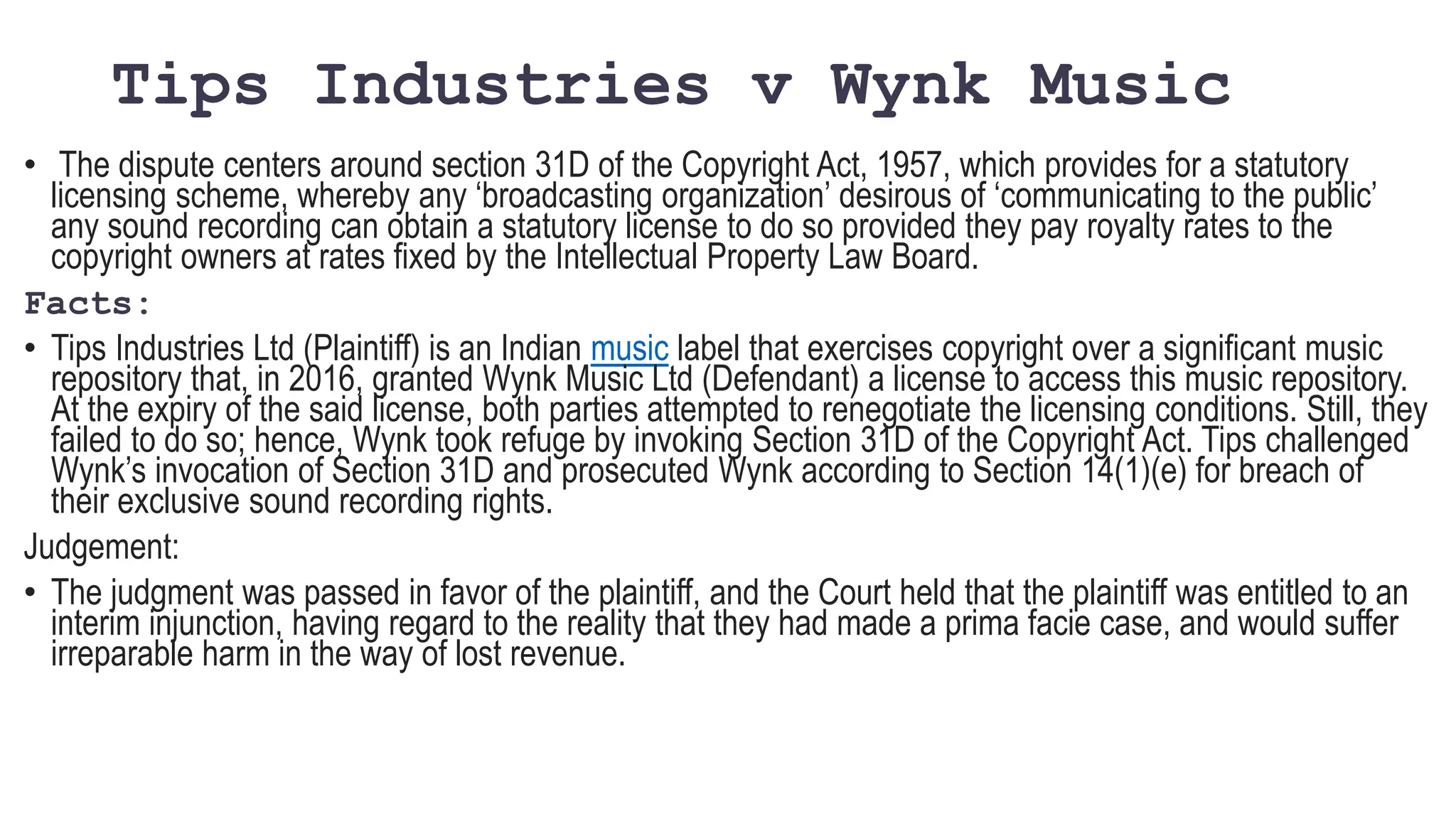 Tips Industries v Wynk Music
• The dispute centers around section 31D of the Copyright Act, 1957, which provides for a statutory
licensing scheme, whereby any ‘broadcasting organization’ desirous of ‘communicating to the public’
any sound recording can obtain a statutory license to do so provided they pay royalty rates to the
copyright owners at rates fixed by the Intellectual Property Law Board.
Facts:
• Tips Industries Ltd (Plaintiff) is an Indian music label that exercises copyright over a significant music
repository that, in 2016, granted Wynk Music Ltd (Defendant) a license to access this music repository.
At the expiry of the said license, both parties attempted to renegotiate the licensing conditions. Still, they
failed to do so; hence, Wynk took refuge by invoking Section 31D of the Copyright Act. Tips challenged
Wynk’s invocation of Section 31D and prosecuted Wynk according to Section 14(1)(e) for breach of
their exclusive sound recording rights.
Judgement:
• The judgment was passed in favor of the plaintiff, and the Court held that the plaintiff was entitled to an
interim injunction, having regard to the reality that they had made a prima facie case, and would suffer
irreparable harm in the way of lost revenue.
 