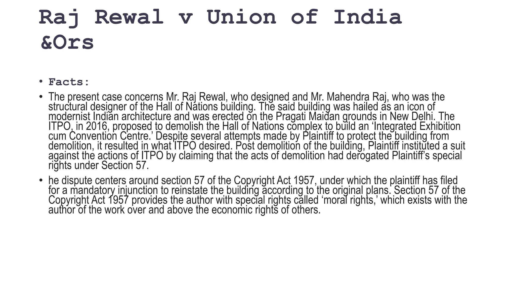 Raj Rewal v Union of India
&Ors
• Facts:
• The present case concerns Mr. Raj Rewal, who designed and Mr. Mahendra Raj, who was the
structural designer of the Hall of Nations building. The said building was hailed as an icon of
modernist Indian architecture and was erected on the Pragati Maidan grounds in New Delhi. The
ITPO, in 2016, proposed to demolish the Hall of Nations complex to build an ‘Integrated Exhibition
cum Convention Centre.’ Despite several attempts made by Plaintiff to protect the building from
demolition, it resulted in what ITPO desired. Post demolition of the building, Plaintiff instituted a suit
against the actions of ITPO by claiming that the acts of demolition had derogated Plaintiff’s special
rights under Section 57.
• he dispute centers around section 57 of the Copyright Act 1957, under which the plaintiff has filed
for a mandatory injunction to reinstate the building according to the original plans. Section 57 of the
Copyright Act 1957 provides the author with special rights called ‘moral rights,’ which exists with the
author of the work over and above the economic rights of others.
 