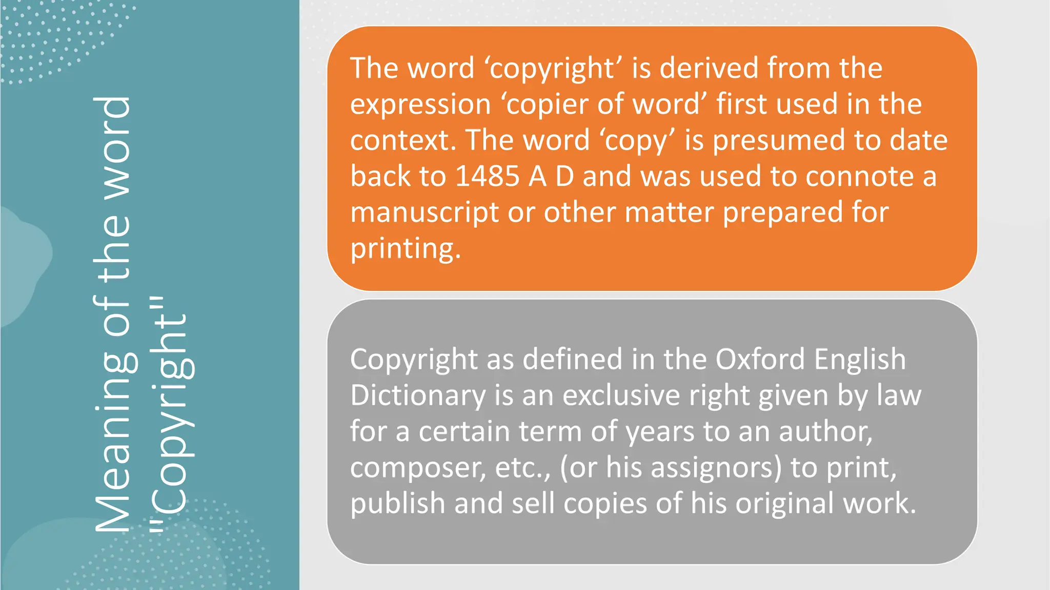 Meaning
of
the
word
"Copyright"
The word ‘copyright’ is derived from the
expression ‘copier of word’ first used in the
context. The word ‘copy’ is presumed to date
back to 1485 A D and was used to connote a
manuscript or other matter prepared for
printing.
Copyright as defined in the Oxford English
Dictionary is an exclusive right given by law
for a certain term of years to an author,
composer, etc., (or his assignors) to print,
publish and sell copies of his original work.
 