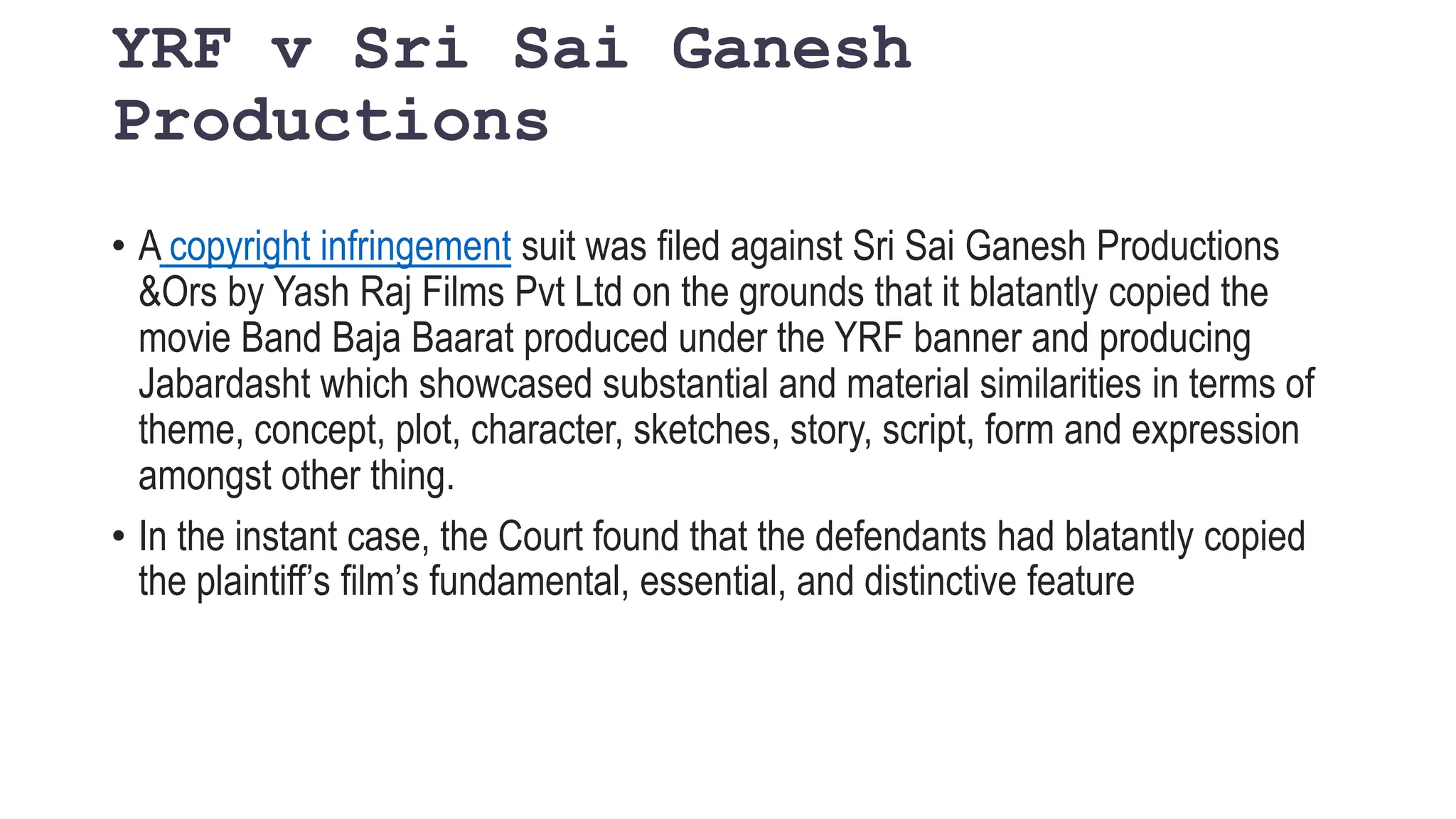 YRF v Sri Sai Ganesh
Productions
• A copyright infringement suit was filed against Sri Sai Ganesh Productions
&Ors by Yash Raj Films Pvt Ltd on the grounds that it blatantly copied the
movie Band Baja Baarat produced under the YRF banner and producing
Jabardasht which showcased substantial and material similarities in terms of
theme, concept, plot, character, sketches, story, script, form and expression
amongst other thing.
• In the instant case, the Court found that the defendants had blatantly copied
the plaintiff’s film’s fundamental, essential, and distinctive feature
 