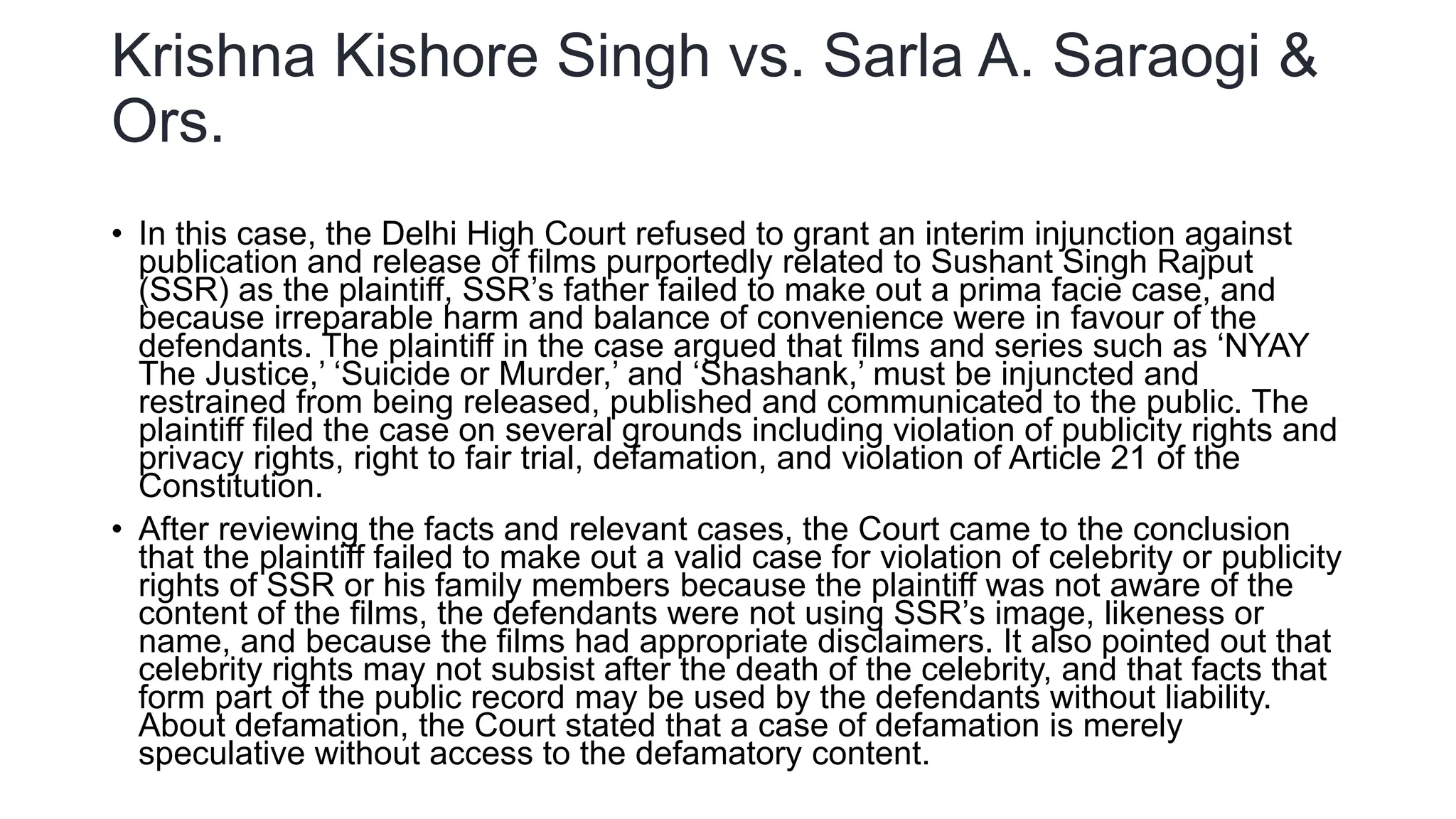 Krishna Kishore Singh vs. Sarla A. Saraogi &
Ors.
• In this case, the Delhi High Court refused to grant an interim injunction against
publication and release of films purportedly related to Sushant Singh Rajput
(SSR) as the plaintiff, SSR’s father failed to make out a prima facie case, and
because irreparable harm and balance of convenience were in favour of the
defendants. The plaintiff in the case argued that films and series such as ‘NYAY
The Justice,’ ‘Suicide or Murder,’ and ‘Shashank,’ must be injuncted and
restrained from being released, published and communicated to the public. The
plaintiff filed the case on several grounds including violation of publicity rights and
privacy rights, right to fair trial, defamation, and violation of Article 21 of the
Constitution.
• After reviewing the facts and relevant cases, the Court came to the conclusion
that the plaintiff failed to make out a valid case for violation of celebrity or publicity
rights of SSR or his family members because the plaintiff was not aware of the
content of the films, the defendants were not using SSR’s image, likeness or
name, and because the films had appropriate disclaimers. It also pointed out that
celebrity rights may not subsist after the death of the celebrity, and that facts that
form part of the public record may be used by the defendants without liability.
About defamation, the Court stated that a case of defamation is merely
speculative without access to the defamatory content.
 