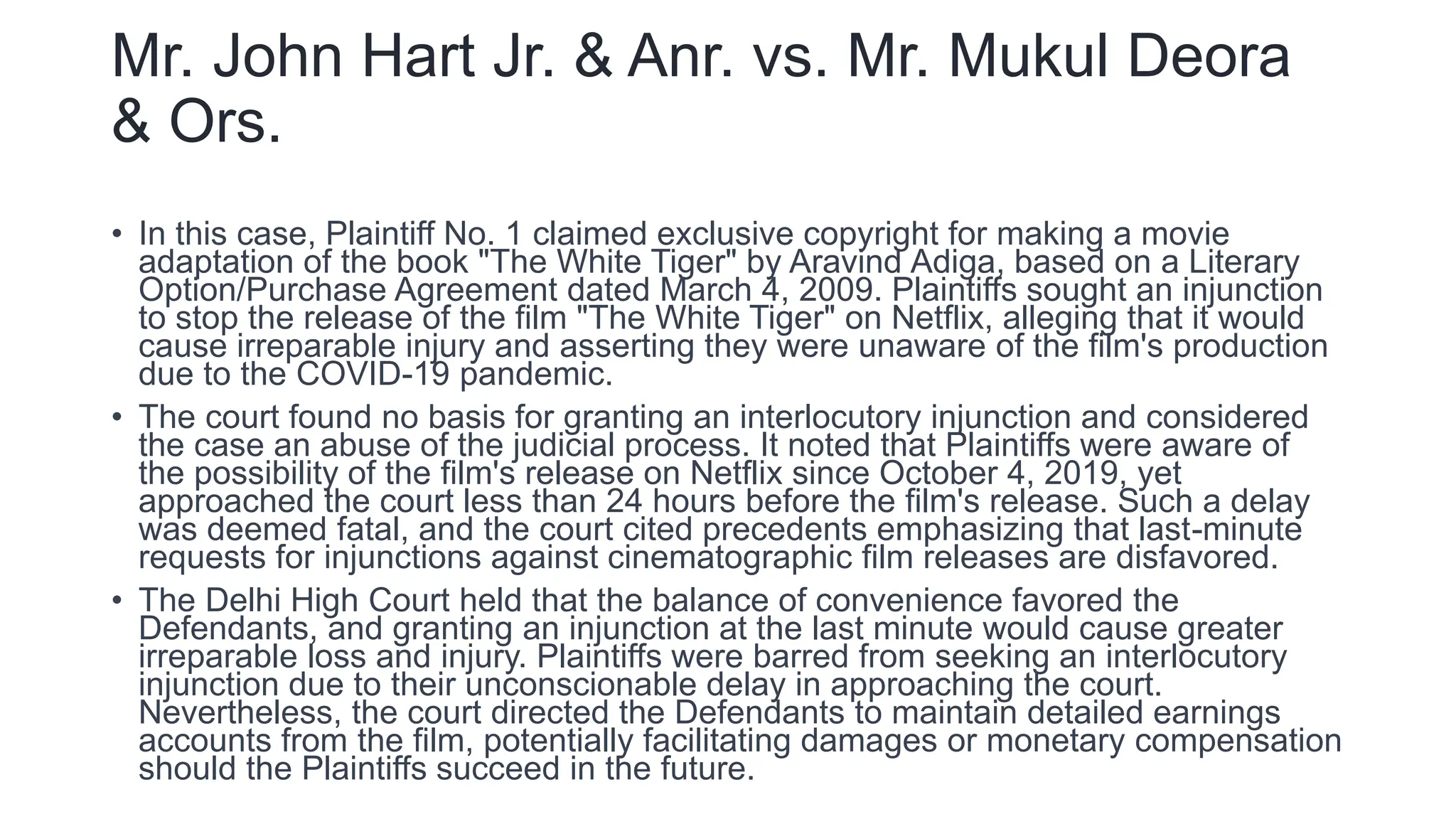 Mr. John Hart Jr. & Anr. vs. Mr. Mukul Deora
& Ors.
• In this case, Plaintiff No. 1 claimed exclusive copyright for making a movie
adaptation of the book "The White Tiger" by Aravind Adiga, based on a Literary
Option/Purchase Agreement dated March 4, 2009. Plaintiffs sought an injunction
to stop the release of the film "The White Tiger" on Netflix, alleging that it would
cause irreparable injury and asserting they were unaware of the film's production
due to the COVID-19 pandemic.
• The court found no basis for granting an interlocutory injunction and considered
the case an abuse of the judicial process. It noted that Plaintiffs were aware of
the possibility of the film's release on Netflix since October 4, 2019, yet
approached the court less than 24 hours before the film's release. Such a delay
was deemed fatal, and the court cited precedents emphasizing that last-minute
requests for injunctions against cinematographic film releases are disfavored.
• The Delhi High Court held that the balance of convenience favored the
Defendants, and granting an injunction at the last minute would cause greater
irreparable loss and injury. Plaintiffs were barred from seeking an interlocutory
injunction due to their unconscionable delay in approaching the court.
Nevertheless, the court directed the Defendants to maintain detailed earnings
accounts from the film, potentially facilitating damages or monetary compensation
should the Plaintiffs succeed in the future.
 