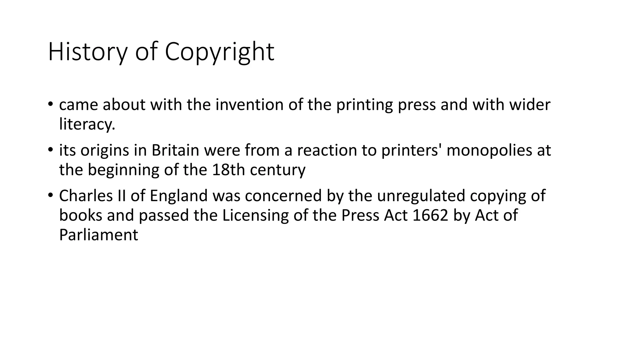 History of Copyright
• came about with the invention of the printing press and with wider
literacy.
• its origins in Britain were from a reaction to printers' monopolies at
the beginning of the 18th century
• Charles II of England was concerned by the unregulated copying of
books and passed the Licensing of the Press Act 1662 by Act of
Parliament
 