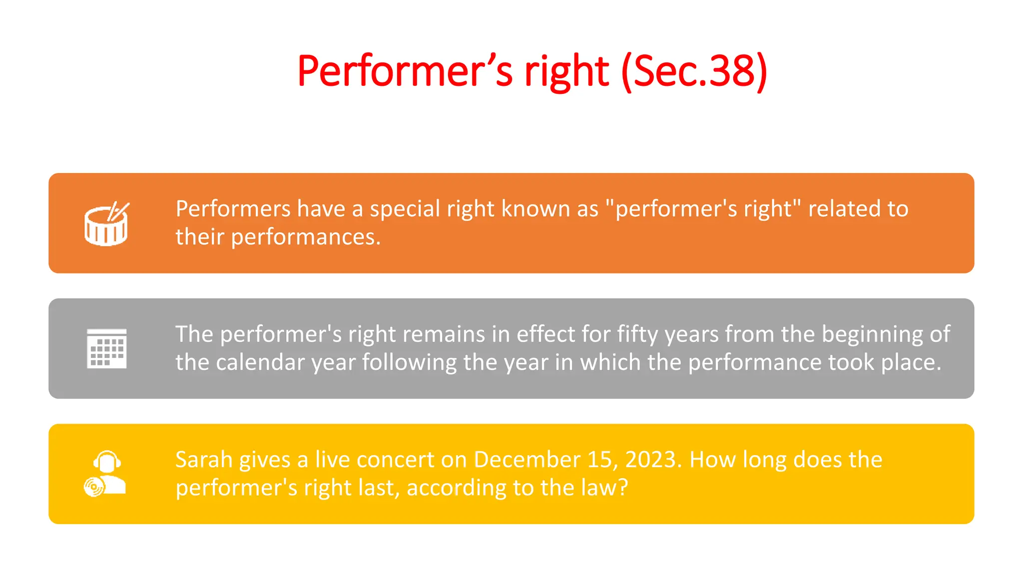 Performer’s right (Sec.38)
Performers have a special right known as "performer's right" related to
their performances.
The performer's right remains in effect for fifty years from the beginning of
the calendar year following the year in which the performance took place.
Sarah gives a live concert on December 15, 2023. How long does the
performer's right last, according to the law?
 