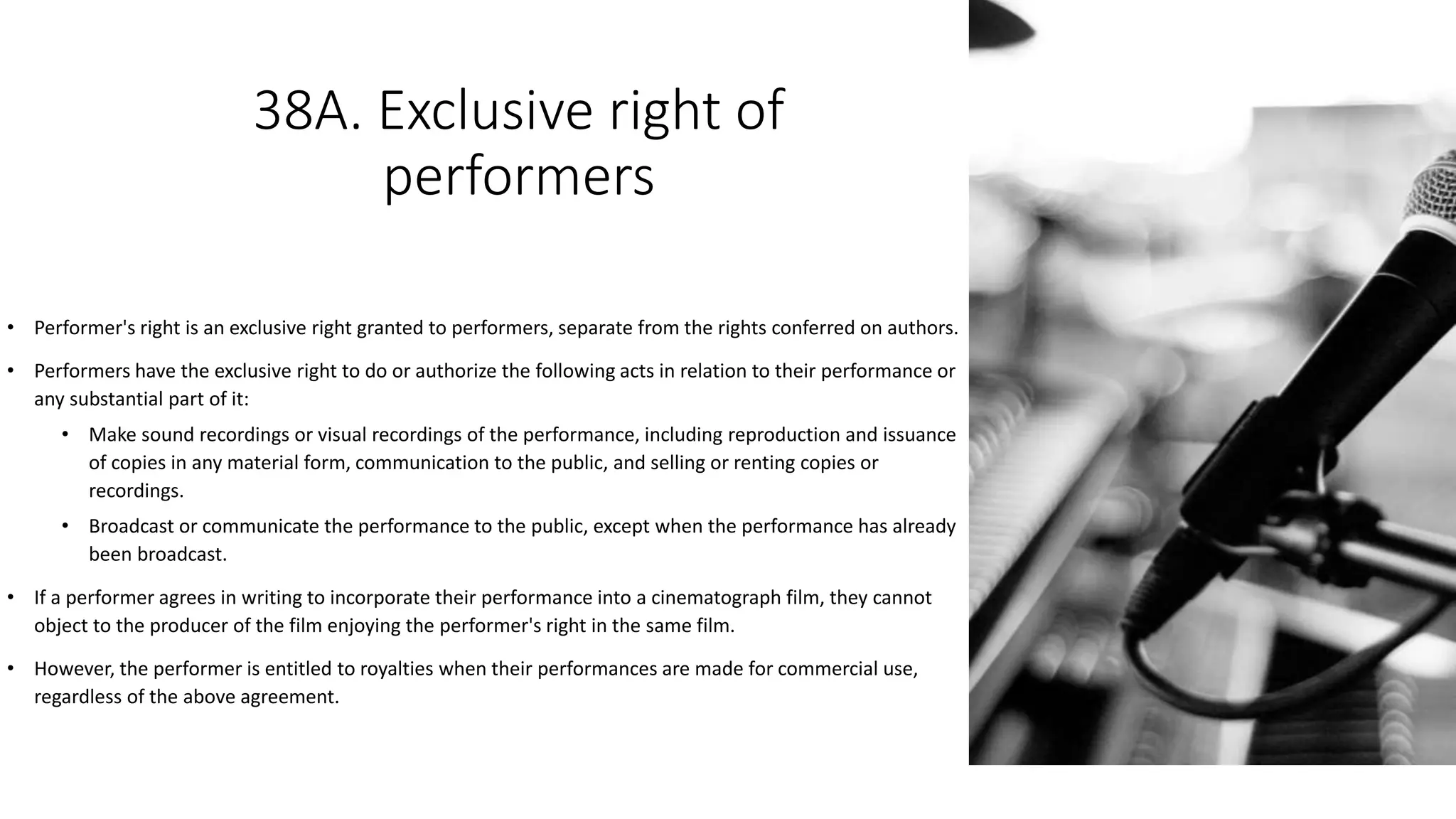 38A. Exclusive right of
performers
• Performer's right is an exclusive right granted to performers, separate from the rights conferred on authors.
• Performers have the exclusive right to do or authorize the following acts in relation to their performance or
any substantial part of it:
• Make sound recordings or visual recordings of the performance, including reproduction and issuance
of copies in any material form, communication to the public, and selling or renting copies or
recordings.
• Broadcast or communicate the performance to the public, except when the performance has already
been broadcast.
• If a performer agrees in writing to incorporate their performance into a cinematograph film, they cannot
object to the producer of the film enjoying the performer's right in the same film.
• However, the performer is entitled to royalties when their performances are made for commercial use,
regardless of the above agreement.
 
