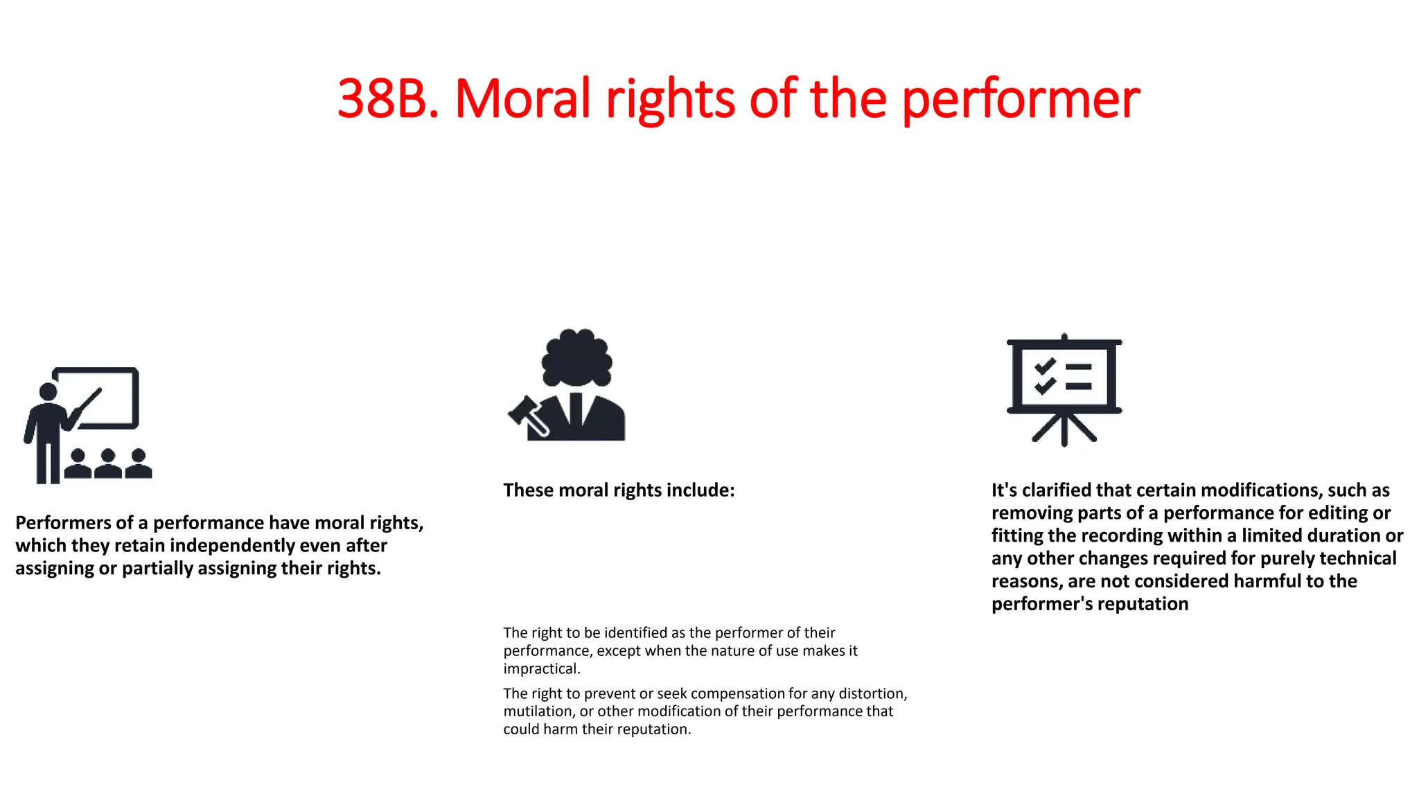 38B. Moral rights of the performer
Performers of a performance have moral rights,
which they retain independently even after
assigning or partially assigning their rights.
These moral rights include:
The right to be identified as the performer of their
performance, except when the nature of use makes it
impractical.
The right to prevent or seek compensation for any distortion,
mutilation, or other modification of their performance that
could harm their reputation.
It's clarified that certain modifications, such as
removing parts of a performance for editing or
fitting the recording within a limited duration or
any other changes required for purely technical
reasons, are not considered harmful to the
performer's reputation
 