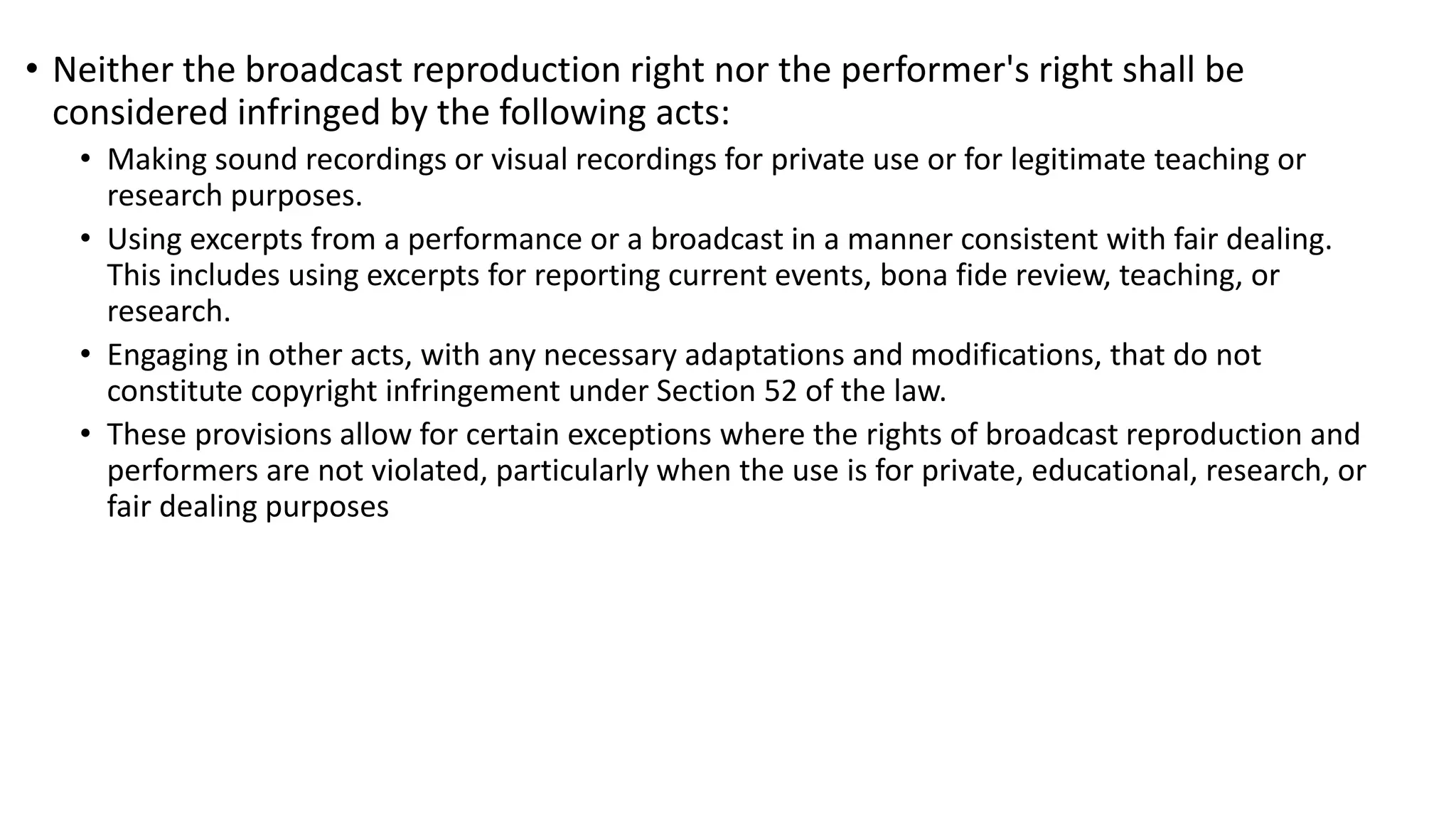 Section 39: Acts Not Infringing Broadcast Reproduction Right or Performer's Right
• Neither the broadcast reproduction right nor the performer's right shall be
considered infringed by the following acts:
• Making sound recordings or visual recordings for private use or for legitimate teaching or
research purposes.
• Using excerpts from a performance or a broadcast in a manner consistent with fair dealing.
This includes using excerpts for reporting current events, bona fide review, teaching, or
research.
• Engaging in other acts, with any necessary adaptations and modifications, that do not
constitute copyright infringement under Section 52 of the law.
• These provisions allow for certain exceptions where the rights of broadcast reproduction and
performers are not violated, particularly when the use is for private, educational, research, or
fair dealing purposes
 