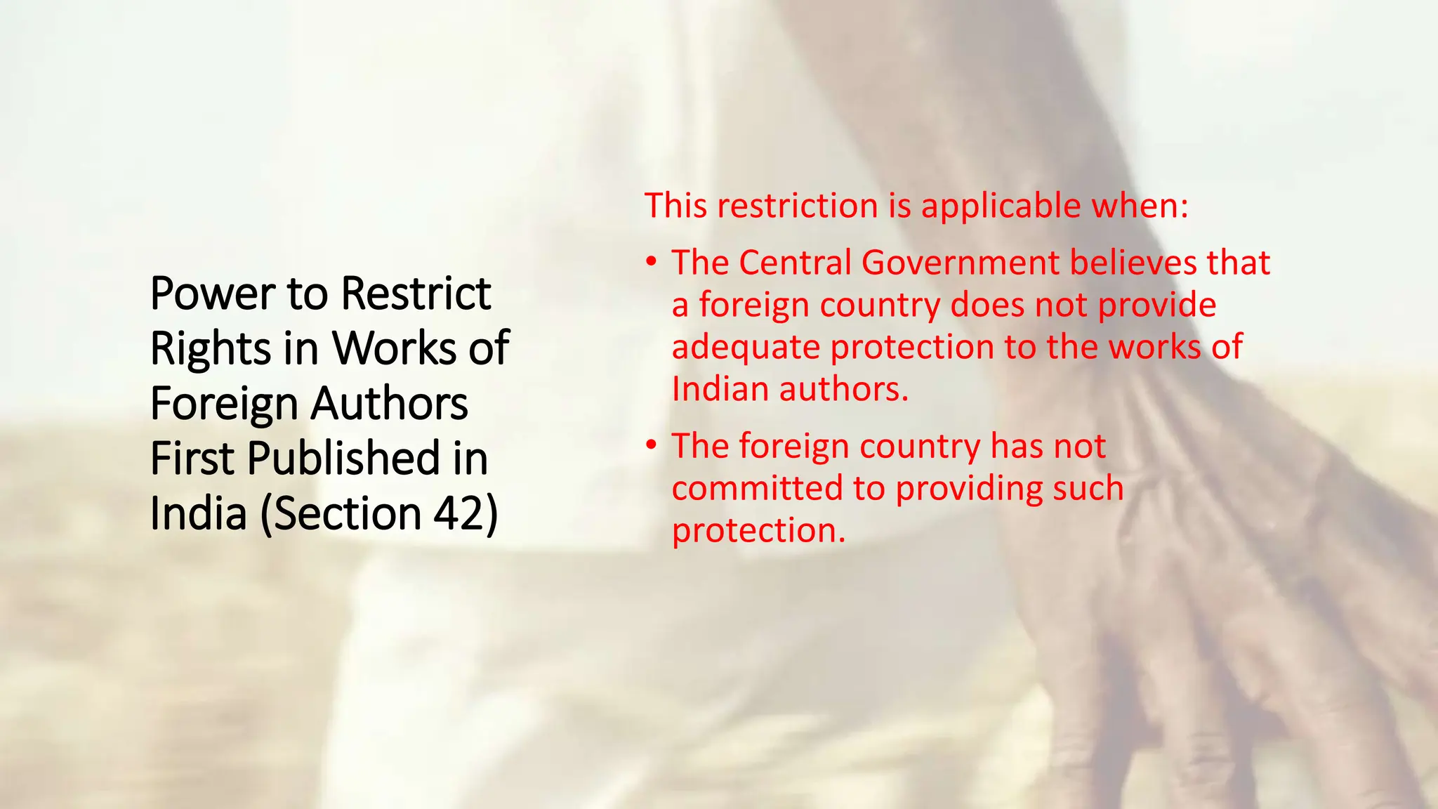 Power to Restrict
Rights in Works of
Foreign Authors
First Published in
India (Section 42)
This restriction is applicable when:
• The Central Government believes that
a foreign country does not provide
adequate protection to the works of
Indian authors.
• The foreign country has not
committed to providing such
protection.
 