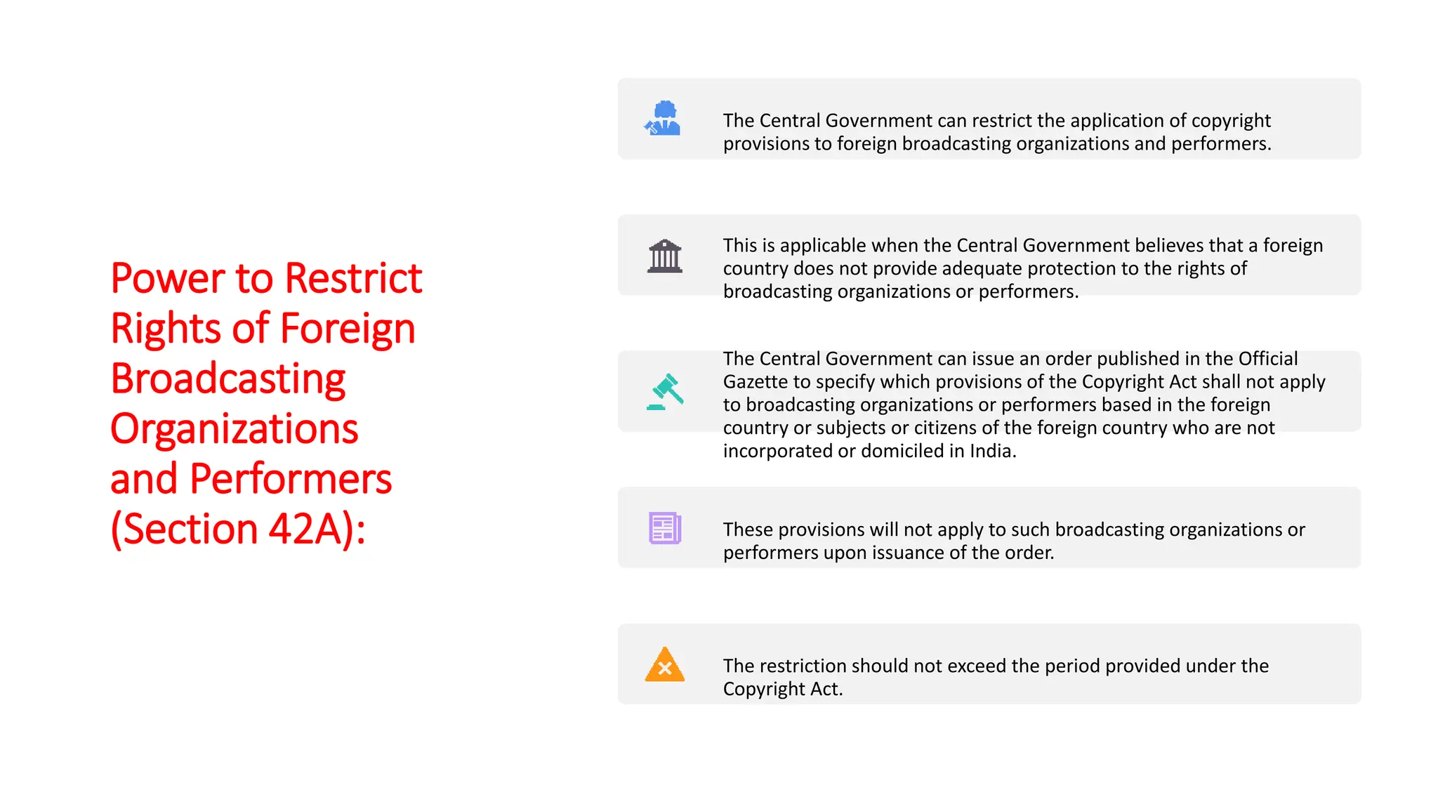 Power to Restrict
Rights of Foreign
Broadcasting
Organizations
and Performers
(Section 42A):
The Central Government can restrict the application of copyright
provisions to foreign broadcasting organizations and performers.
This is applicable when the Central Government believes that a foreign
country does not provide adequate protection to the rights of
broadcasting organizations or performers.
The Central Government can issue an order published in the Official
Gazette to specify which provisions of the Copyright Act shall not apply
to broadcasting organizations or performers based in the foreign
country or subjects or citizens of the foreign country who are not
incorporated or domiciled in India.
These provisions will not apply to such broadcasting organizations or
performers upon issuance of the order.
The restriction should not exceed the period provided under the
Copyright Act.
 