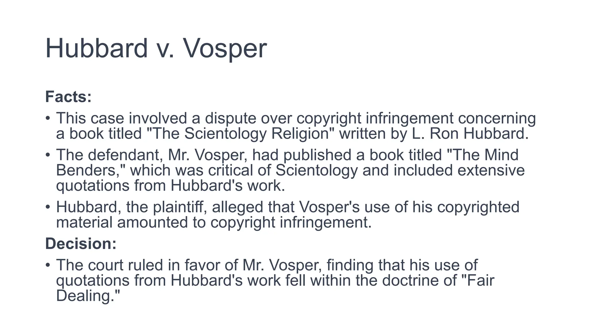 Hubbard v. Vosper
Facts:
• This case involved a dispute over copyright infringement concerning
a book titled "The Scientology Religion" written by L. Ron Hubbard.
• The defendant, Mr. Vosper, had published a book titled "The Mind
Benders," which was critical of Scientology and included extensive
quotations from Hubbard's work.
• Hubbard, the plaintiff, alleged that Vosper's use of his copyrighted
material amounted to copyright infringement.
Decision:
• The court ruled in favor of Mr. Vosper, finding that his use of
quotations from Hubbard's work fell within the doctrine of "Fair
Dealing."
 
