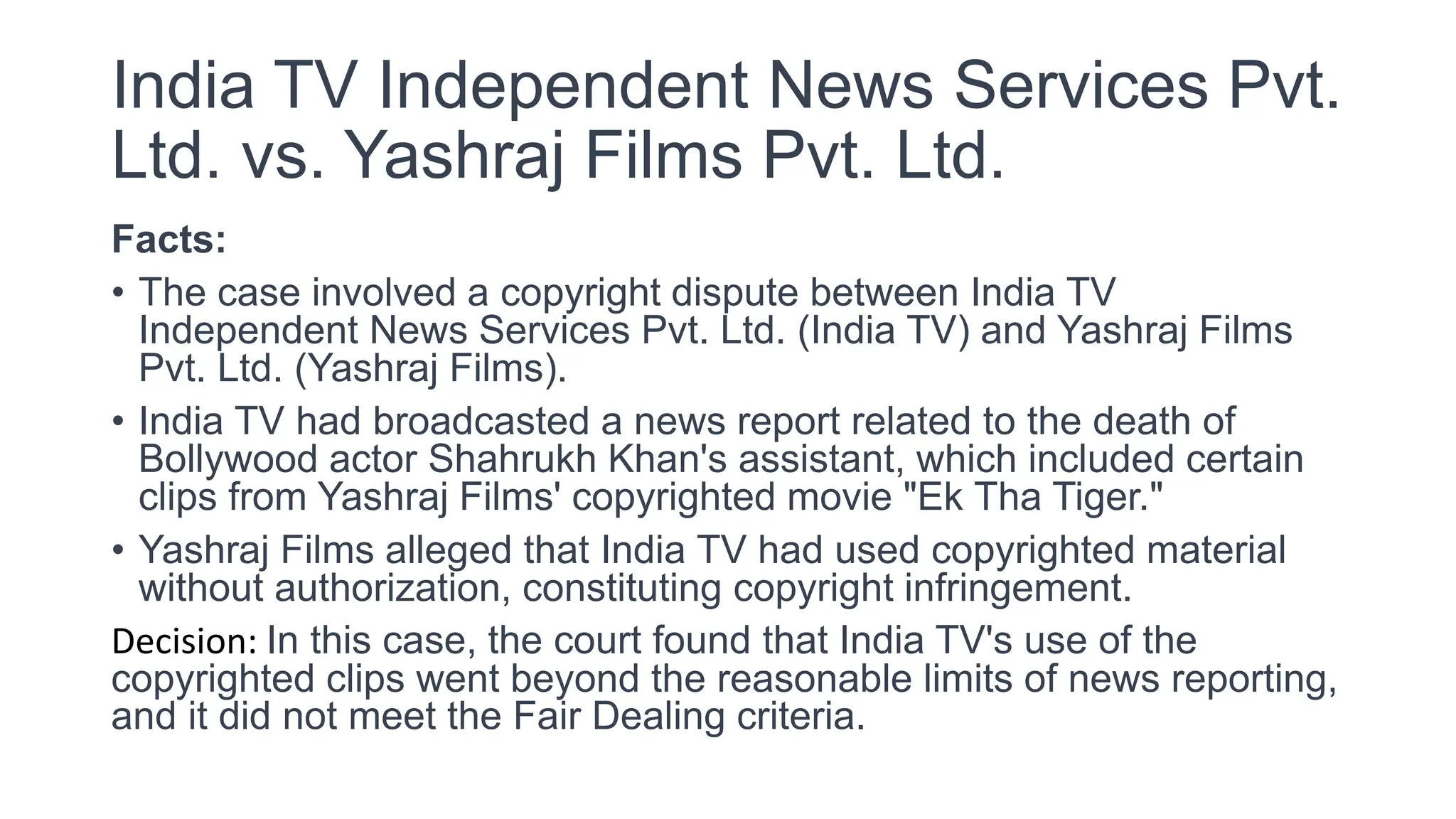 India TV Independent News Services Pvt.
Ltd. vs. Yashraj Films Pvt. Ltd.
Facts:
• The case involved a copyright dispute between India TV
Independent News Services Pvt. Ltd. (India TV) and Yashraj Films
Pvt. Ltd. (Yashraj Films).
• India TV had broadcasted a news report related to the death of
Bollywood actor Shahrukh Khan's assistant, which included certain
clips from Yashraj Films' copyrighted movie "Ek Tha Tiger."
• Yashraj Films alleged that India TV had used copyrighted material
without authorization, constituting copyright infringement.
Decision: In this case, the court found that India TV's use of the
copyrighted clips went beyond the reasonable limits of news reporting,
and it did not meet the Fair Dealing criteria.
 