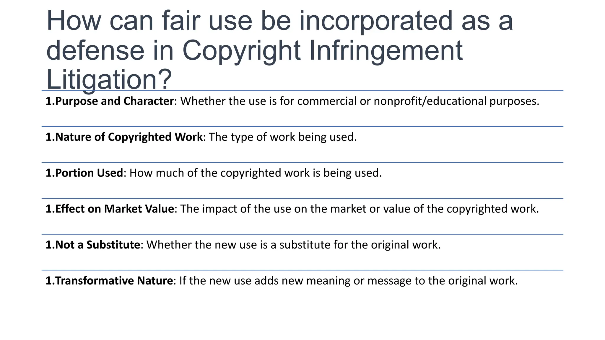 How can fair use be incorporated as a
defense in Copyright Infringement
Litigation?
1.Purpose and Character: Whether the use is for commercial or nonprofit/educational purposes.
1.Nature of Copyrighted Work: The type of work being used.
1.Portion Used: How much of the copyrighted work is being used.
1.Effect on Market Value: The impact of the use on the market or value of the copyrighted work.
1.Not a Substitute: Whether the new use is a substitute for the original work.
1.Transformative Nature: If the new use adds new meaning or message to the original work.
 