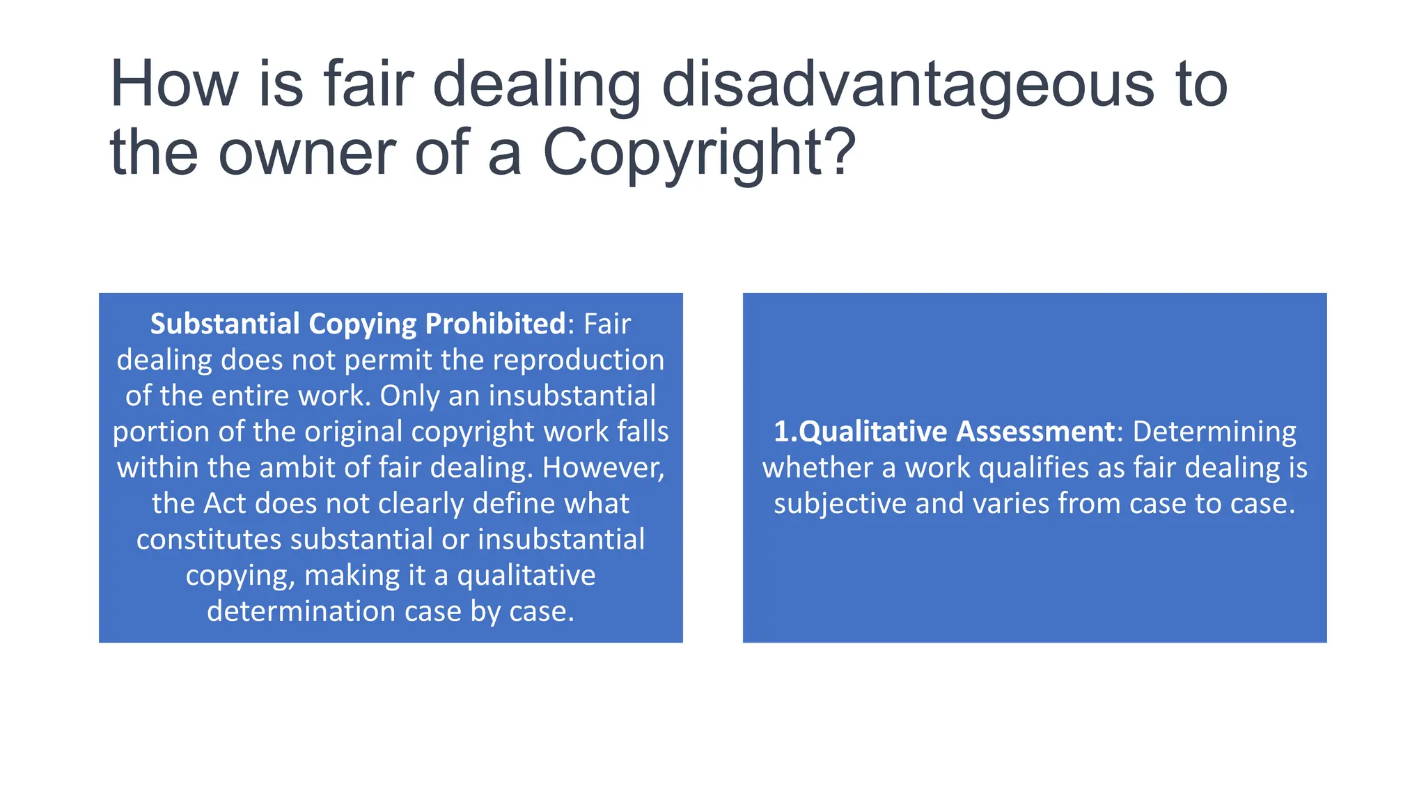 How is fair dealing disadvantageous to
the owner of a Copyright?
Substantial Copying Prohibited: Fair
dealing does not permit the reproduction
of the entire work. Only an insubstantial
portion of the original copyright work falls
within the ambit of fair dealing. However,
the Act does not clearly define what
constitutes substantial or insubstantial
copying, making it a qualitative
determination case by case.
1.Qualitative Assessment: Determining
whether a work qualifies as fair dealing is
subjective and varies from case to case.
 