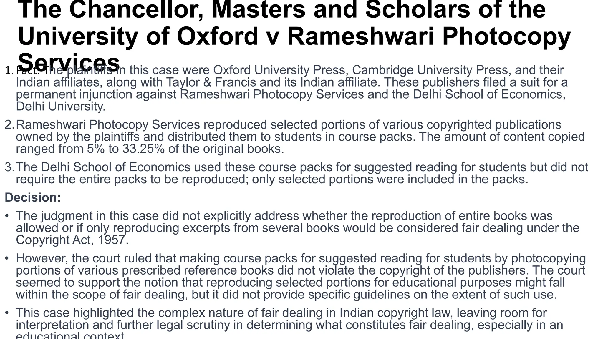 The Chancellor, Masters and Scholars of the
University of Oxford v Rameshwari Photocopy
Services
1.Fact: The plaintiffs in this case were Oxford University Press, Cambridge University Press, and their
Indian affiliates, along with Taylor & Francis and its Indian affiliate. These publishers filed a suit for a
permanent injunction against Rameshwari Photocopy Services and the Delhi School of Economics,
Delhi University.
2.Rameshwari Photocopy Services reproduced selected portions of various copyrighted publications
owned by the plaintiffs and distributed them to students in course packs. The amount of content copied
ranged from 5% to 33.25% of the original books.
3.The Delhi School of Economics used these course packs for suggested reading for students but did not
require the entire packs to be reproduced; only selected portions were included in the packs.
Decision:
• The judgment in this case did not explicitly address whether the reproduction of entire books was
allowed or if only reproducing excerpts from several books would be considered fair dealing under the
Copyright Act, 1957.
• However, the court ruled that making course packs for suggested reading for students by photocopying
portions of various prescribed reference books did not violate the copyright of the publishers. The court
seemed to support the notion that reproducing selected portions for educational purposes might fall
within the scope of fair dealing, but it did not provide specific guidelines on the extent of such use.
• This case highlighted the complex nature of fair dealing in Indian copyright law, leaving room for
interpretation and further legal scrutiny in determining what constitutes fair dealing, especially in an
 