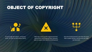 OBJECT OF COPYRIGHT
To encourage the authors, composers,
artists to come up with original works.
After they come up with original work then
reward their work by giving them exclusive
rights to exploit their wok for limited period.
Once the limited period is over then the work
falls in public domain, and any one can make
use that work.
 