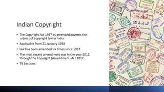 Indian Copyright
• The Copyright Act 1957 as amended governs the
subject of copyright law in India
• Applicable from 21 January 1958.
• law has been amended six times since 1957
• The most recent amendment was in the year 2012,
through the Copyright (Amendment) Act 2012.
• 79 Sections
 