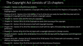 The Copyright Act consists of 15 chapters
• Chapter I – Section 1 to 8 preliminary sections
• Chapter II – Section 9 to 12 establishes a copyright office under the control of the Registrar of Copyrights, The
Copyright Board
• Chapters III to IV – Section 13 to 16 & Section 17 to 21 of the Act are really the heart and they deal with the
meaning of a copyright and the works in which a copyright subsists
• Chapter V – Section 22 to 29 (The term of a copyright )
• Chapter VI – Section 30 to 32 of the Copyright Act deals with licensing of the copyright.
• Chapter VII – Section 33 to 36 concerns itself with Copyright Societies
• Chapter VIII – Section 37 to 39 of the Act concerns itself with the rights of broadcasting organizations and of
performers.
• Chapter IX – Section 40 to 43 of the Act deals with a copyright obtained in a foreign country.
• Chapters X and XI – Section 44 to 50 & Section 51 to 53 of the Act deal with the Registration and Infringement
of copyright
• Chapters XII to XIV – Section 54 to 62, Section 63 to 70 & Section 71 to 73 deal with civil remedies, criminal
offences and Appeals under the Act.
• Chapter XV – Section 74 to 79 of the Act deal with the Miscellaneous Provisions.
 