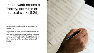 Indian work means a
literary, dramatic or
musical work,(S.2(l)
(i) the author of which is a citizen of
India; or
(ii) which is first published in India; or
(iii) the author of which, in the case of
an unpublished work, is, at the time of
the making of the work, a citizen of
India]
 