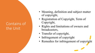 Contains of
the Unit
• Meaning, definition and subject matter
of copyright,
• Registration of Copyright, Term of
Copyright,
• Rights and limitations of owners and
broadcasters,
• Transfer of copyright,
• Infringement of copyright
• Remedies for infringement of copyright
 
