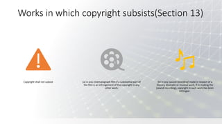 Works in which copyright subsists(Section 13)
Copyright shall not subsist (a) in any cinematograph film if a substantial part of
the film is an infringement of the copyright in any
other work;
(b) in any [sound recording] made in respect of a
literary, dramatic or musical work, if in making the
[sound recording], copyright in such work has been
infringed.
 
