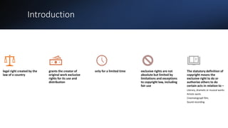 Introduction
legal right created by the
law of a country
grants the creator of
original work exclusive
rights for its use and
distribution
only for a limited time exclusive rights are not
absolute but limited by
limitations and exceptions
to copyright law, including
fair use
The statutory definition of
copyright means the
exclusive right to do or
authorize others to do
certain acts in relation to –
Literary, dramatic or musical works
Artistic work;
Cinematograph film;
Sound recording.
 