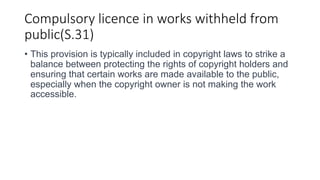 Compulsory licence in works withheld from
public(S.31)
• This provision is typically included in copyright laws to strike a
balance between protecting the rights of copyright holders and
ensuring that certain works are made available to the public,
especially when the copyright owner is not making the work
accessible.
 