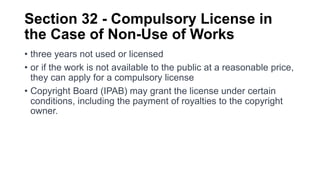 Section 32 - Compulsory License in
the Case of Non-Use of Works
• three years not used or licensed
• or if the work is not available to the public at a reasonable price,
they can apply for a compulsory license
• Copyright Board (IPAB) may grant the license under certain
conditions, including the payment of royalties to the copyright
owner.
 