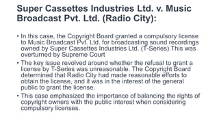 Super Cassettes Industries Ltd. v. Music
Broadcast Pvt. Ltd. (Radio City):
• In this case, the Copyright Board granted a compulsory license
to Music Broadcast Pvt. Ltd. for broadcasting sound recordings
owned by Super Cassettes Industries Ltd. (T-Series).This was
overturned by Supreme Court
• The key issue revolved around whether the refusal to grant a
license by T-Series was unreasonable. The Copyright Board
determined that Radio City had made reasonable efforts to
obtain the license, and it was in the interest of the general
public to grant the license.
• This case emphasized the importance of balancing the rights of
copyright owners with the public interest when considering
compulsory licenses.
 