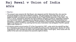 Raj Rewal v Union of India
&Ors
• Facts:
• The present case concerns Mr. Raj Rewal, who designed and Mr. Mahendra Raj, who was the
structural designer of the Hall of Nations building. The said building was hailed as an icon of
modernist Indian architecture and was erected on the Pragati Maidan grounds in New Delhi. The
ITPO, in 2016, proposed to demolish the Hall of Nations complex to build an ‘Integrated Exhibition
cum Convention Centre.’ Despite several attempts made by Plaintiff to protect the building from
demolition, it resulted in what ITPO desired. Post demolition of the building, Plaintiff instituted a suit
against the actions of ITPO by claiming that the acts of demolition had derogated Plaintiff’s special
rights under Section 57.
• he dispute centers around section 57 of the Copyright Act 1957, under which the plaintiff has filed
for a mandatory injunction to reinstate the building according to the original plans. Section 57 of the
Copyright Act 1957 provides the author with special rights called ‘moral rights,’ which exists with the
author of the work over and above the economic rights of others.
 
