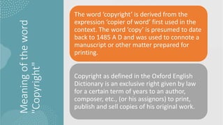 Meaning
of
the
word
"Copyright"
The word ‘copyright’ is derived from the
expression ‘copier of word’ first used in the
context. The word ‘copy’ is presumed to date
back to 1485 A D and was used to connote a
manuscript or other matter prepared for
printing.
Copyright as defined in the Oxford English
Dictionary is an exclusive right given by law
for a certain term of years to an author,
composer, etc., (or his assignors) to print,
publish and sell copies of his original work.
 